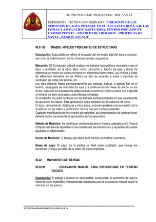 MUNICIPALIDAD PROVINCIAL DEL SANTA
EXPEDIENTE TÉCNICO DENOMINADO: “CREACION DE LOS
SERVICIOS DE AGUA POTABLE EN EL A.H. SANTA ROSA, A.H. LAS
LOMAS Y AMPLIACION SANTA ROSA, CENTRO POBLADO DE
CAMBIO PUENTE - DISTRITO DE CHIMBOTE - PROVINCIA DE
SANTA - REGION ANCASH”
MUNICIPALIDAD PROVINCIAL DEL SANTA
06.01.02 TRAZOS, NIVELES Y REPLANTEO DE ESTRUCTURAS
Descripción: Esta partida se refiere al estacado del perímetro total del área a construir,
así como la determinación de los diversos niveles requeridos.
Ejecución: El Constructor deberá realizar los trabajos topográficos necesarios para el
trazo y replanteo de la obra, tales como: ubicación y fijación de ejes y líneas de
referencia por medio de puntos ubicados en elementos inamovibles. Los niveles y cotas
de referencia indicados en los Planos se fijan de acuerdo a estos y después se
verificaran las cotas del terreno, etc.
Los ejes deberán fijarse permanentemente por estacas, balizas, o tarjetas fijas en el
terreno, enseguida se marcarán los ejes y a continuación las líneas de ancho de los
muros, Asícono de la plataforma antisocavante en armonía con los planos que explicitan
el número de ejes necesarios para efectuar el trabajo.
El constructor no podrá continuar con los trabajos correspondientes sin que previamente
se aprueben los trazos. Esta aprobación debe anotarse en el cuaderno de obra.
El trazo, alineamiento, distancias y otros datos, deberán ajustarse previa revisión de la
nivelación de las calles y verificación de los cálculos correspondientes.
Cualquier modificación de los niveles por exigirlos, así circunstancias de carácter local,
deberá recibir previamente la aprobación de la supervisión.
Método de Medición: Se medirá por unidad realizada en metros cuadrados (m²). Para el
cómputo del área de replanteo no se considerará, las mediciones y replanteo de puntos
auxiliares o referenciales.
Norma de Medición: El trabajo ejecutado será medido en metros cuadrados.
Bases de pago: El pago de la partida se hará metro cuadrado, que incluye los
beneficios y leyes sociales de la mano de obra empleada.
06.02 MOVIMIENTO DE TIERRAS
06.02.01 EXCAVACION MANUAL PARA ESTRUCTURAS EN TERRENO
ROCOSO
Descripción: El trabajo a realizar en esta partida, comprende el suministro de toda la
mano de obra, materiales y herramientas necesarias para la excavación manual según lo
indicado en los planos.
 