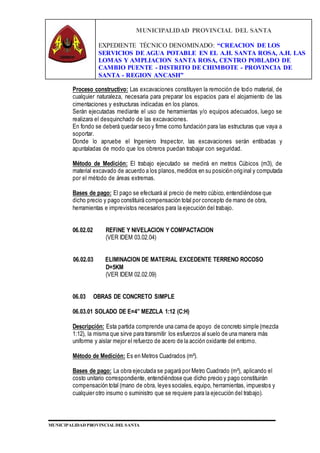 MUNICIPALIDAD PROVINCIAL DEL SANTA
EXPEDIENTE TÉCNICO DENOMINADO: “CREACION DE LOS
SERVICIOS DE AGUA POTABLE EN EL A.H. SANTA ROSA, A.H. LAS
LOMAS Y AMPLIACION SANTA ROSA, CENTRO POBLADO DE
CAMBIO PUENTE - DISTRITO DE CHIMBOTE - PROVINCIA DE
SANTA - REGION ANCASH”
MUNICIPALIDAD PROVINCIAL DEL SANTA
Proceso constructivo: Las excavaciones constituyen la remoción de todo material, de
cualquier naturaleza, necesaria para preparar los espacios para el alojamiento de las
cimentaciones y estructuras indicadas en los planos.
Serán ejecutadas mediante el uso de herramientas y/o equipos adecuados, luego se
realizara el desquinchado de las excavaciones.
En fondo se deberá quedar seco y firme como fundación para las estructuras que vaya a
soportar.
Donde lo apruebe el Ingeniero Inspector, las excavaciones serán entibadas y
apuntaladas de modo que los obreros puedan trabajar con seguridad.
Método de Medición: El trabajo ejecutado se medirá en metros Cúbicos (m3), de
material excavado de acuerdo a los planos,medidos en su posición original y computada
por el método de áreas extremas.
Bases de pago: El pago se efectuará al precio de metro cúbico, entendiéndose que
dicho precio y pago constituirá compensación total por concepto de mano de obra,
herramientas e imprevistos necesarios para la ejecución del trabajo.
06.02.02 REFINE Y NIVELACION Y COMPACTACION
(VER IDEM 03.02.04)
06.02.03 ELIMINACION DE MATERIAL EXCEDENTE TERRENO ROCOSO
D=5KM
(VER IDEM 02.02.09)
06.03 OBRAS DE CONCRETO SIMPLE
06.03.01 SOLADO DE E=4” MEZCLA 1:12 (C:H)
Descripción: Esta partida comprende una cama de apoyo de concreto simple (mezcla
1:12), la misma que sirve para transmitir los esfuerzos al suelo de una manera más
uniforme y aislar mejor el refuerzo de acero de la acción oxidante del entorno.
Método de Medición: Es en Metros Cuadrados (m²).
Bases de pago: La obra ejecutada se pagará por Metro Cuadrado (m²), aplicando el
costo unitario correspondiente, entendiéndose que dicho precio y pago constituirán
compensación total (mano de obra, leyes sociales, equipo, herramientas, impuestos y
cualquier otro insumo o suministro que se requiere para la ejecución del trabajo).
 