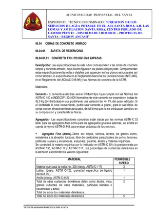 MUNICIPALIDAD PROVINCIAL DEL SANTA
EXPEDIENTE TÉCNICO DENOMINADO: “CREACION DE LOS
SERVICIOS DE AGUA POTABLE EN EL A.H. SANTA ROSA, A.H. LAS
LOMAS Y AMPLIACION SANTA ROSA, CENTRO POBLADO DE
CAMBIO PUENTE - DISTRITO DE CHIMBOTE - PROVINCIA DE
SANTA - REGION ANCASH”
MUNICIPALIDAD PROVINCIAL DEL SANTA
06.04 OBRAS DE CONCRETO ARMADO
06.04.01 ZAPATA DE RESERVORIO
06.04.01.01 CONCRETO F'C= 210 KG/ CM2 ZAPATAS
Descripción: Las especificaciones de este rubro corresponden a las obras de concreto
simple y concreto armado, cuyo diseño figura en los planos del proyecto. Complementan
estas especificaciones las notas y detalles que aparecen en los planos estructurales así
como también, lo especificado en el Reglamento Nacional de Construcciones (NTE-060),
en el Reglamento del ACI (ACI 318-99) y las Normas de concreto de la ASTM.
Materiales:
Cemento.- El cemento a utilizarse será el Pórtland tipo I que cumpla con las Normas del
ASTM-C 150 e INDECOPI 334.009 Normalmente este cemento se expende en bolsas de
42.5 Kg (94 lbs/bolsa) en que podrá tener una variación de +/- 1% del peso indicado. Si
el contratista lo cree conveniente, podrá usar cemento a granel, para lo cual debe de
contar con un almacenamiento adecuado, de tal forma que no se produzcan cambios en
su composición y características físicas.
Agregados.- Las especificaciones concretas están dadas por las normas ASTM-C 33
tanto para los agregados finos como para los agregados gruesos además, se tendrá en
cuenta la Norma ASTM-D 448 para evaluar la dureza de los mismos.
 Agregado Fino (Arena).-Debe ser limpia, silicosa, lavada, de granos duros,
resistentes a la abrasión, lustrosa, libre de cantidades perjudiciales de polvo, terrones,
partículas suaves y escamosas, esquistos, pizarras, álcalis y materias orgánicas.
Se controlará la materia orgánica por lo indicado en ASTM-C 40 y la granulometría por
ASTM-C 136, ASTM-C 17 y ASTM-C 117. Los porcentajes de sustancias deletéreas en
la arena no excederán los valores siguientes:
MATERIAL PERMISIBLE
N PESO
Material que pasa la malla No. 200 (desig. ASTM C-117) 3
Lutitas, (desig. ASTM C-123, gravedad especifica de líquido
denso1.95 )
1
Arcilla (desig. ASTM C-142) 1
Total de otras sustancias deletéreas (tales como álcalis, mica,
granos cubiertos de otros materiales, partículas blandas o
escamosas y turba)
Total de todos los materiales deletéreos.
2
Total de todos los materiales deletéreos. 5
 