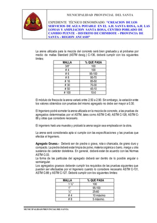 MUNICIPALIDAD PROVINCIAL DEL SANTA
EXPEDIENTE TÉCNICO DENOMINADO: “CREACION DE LOS
SERVICIOS DE AGUA POTABLE EN EL A.H. SANTA ROSA, A.H. LAS
LOMAS Y AMPLIACION SANTA ROSA, CENTRO POBLADO DE
CAMBIO PUENTE - DISTRITO DE CHIMBOTE - PROVINCIA DE
SANTA - REGION ANCASH”
MUNICIPALIDAD PROVINCIAL DEL SANTA
La arena utilizada para la mezcla del concreto será bien graduada y al probarse por
medio de mallas Standard (ASTM desig.) C-136, deberá cumplir con los siguientes
límites:
MALLA % QUE PASA
3/8” 100
# 4 100
# 6 95-100
# 8 95-70
# 16 85-50
# 30 70-30
# 50 45-10
# 100 10-0
El módulo de fineza de la arena variará entre 2.50 a 2.90. Sin embargo, la variación entre
los valores obtenidos con pruebas del mismo agregado no debe ser mayor a 0.30.
El Ingeniero podrá someter la arena utilizada en la mezcla de concreto, a las pruebas de
agregados determinadas por el ASTM, tales como ASTM C-40, ASTM C-128, ASTM C-
88 y otras que considere necesario.
El ingeniero hará una muestra y probará la arena según sea empleada en la obra.
La arena será considerada apta si cumple con las especificaciones y las pruebas que
efectúe el Ingeniero.
Agregado Grueso.- Deberá ser de piedra o grava, rota o chancada, de grano duro y
compacto. La piedra deberá estar limpia de polvo,materia orgánica o barro, marga u otra
sustancia de carácter deletérea. En general, deberá estar de acuerdo con las Normas
ASTM C-33.
La forma de las partículas del agregado deberá ser dentro de lo posible angular o
semiangular.
Los agregados gruesos deberán cumplir los requisitos de las pruebas siguientes que
pueden ser efectuadas por el Ingeniero cuando lo considere necesario ASTM C-131,
ASTM C-88 y ASTM C-127. Deberá cumplir con los siguientes límites:
MALLA % QUE PASA
1 ½” 100
1” 95-100
½” 25-60
# 4 10 máximo
# 8 5 máximo.
 