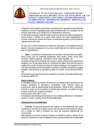 MUNICIPALIDAD PROVINCIAL DEL SANTA
EXPEDIENTE TÉCNICO DENOMINADO: “CREACION DE LOS
SERVICIOS DE AGUA POTABLE EN EL A.H. SANTA ROSA, A.H. LAS
LOMAS Y AMPLIACION SANTA ROSA, CENTRO POBLADO DE
CAMBIO PUENTE - DISTRITO DE CHIMBOTE - PROVINCIA DE
SANTA - REGION ANCASH”
MUNICIPALIDAD PROVINCIAL DEL SANTA
El Ingeniero hará muestreo y las pruebas necesarias para el agregado grueso según sea
empleado en la obra. El agregado grueso será considerado apto si los resultados de las
pruebas están dentro de lo indicado en los Reglamentos respectivos.
En elementos de espesor reducido ó ante la presencia de gran densidad de armadura se
podrá disminuir el tamaño de la piedra hasta obtener una buena trabajabilidad del
concreto, siempre que cumpla con el slump o revenimiento requerido y que la resistencia
obtenida sea la adecuada.
En caso que no fueran obtenidas las resistencias adecuadas, el Contratista tendrá que
ajustar la mezcla de agregados por su propia cuenta hasta que los valores requeridos
sean los especificados.
 Agua.- A emplearse en la preparación del concreto en principio debe ser potable,
fresca, limpia, libre de sustancias perjudiciales como aceites, ácidos, álcalis, sales
minerales, materias orgánicas, partículas de humus, fibras vegetales, etc.
Se podrá usar agua del canal adyacente siempre y cuando cumpla con las exigencias ya
anotadas y que no sean aguas duras con contenidos de sulfatos. Se podrá usar agua no
potable sólo cuando el producto de cubos de mortero (probados a la compresión a los 7
y 28 días) demuestre resistencias iguales ó superiores a aquellas preparadas con agua
destilada. Para tal efecto se ejecutarán pruebas de acuerdo con las Normas ASTM C-
109.
Se considera como agua de mezcla la contenida en la arena y será determinada según
las Normas ASTM C-70.
Diseño de Mezcla.
El Contratista realizará sus diseños de mezcla los que deberán estar respaldados por los
ensayos efectuados en laboratorios competentes. Estos deberán indicar las
proporciones, tipos de granulometrías de los agregados, calidad en tipo y cantidad de
cemento a usarse así como también la relación agua cemento. Los gastos de estos
ensayos correrán por cuenta del Contratista.
El slump debe variar entre 3” y 3.5”.
El Contratista deberá trabajar sobre la base de los resultados obtenidos en el laboratorio
siempre y cuando cumplan con las Normas establecidas.
Almacenamiento de los Materiales.
 Cemento.- El lugar para almacenar este material, de forma preferente, debe estar
constituido por una losa de concreto un poco más elevada del nivel del terreno natural,
con el objeto de evitar la humedad del suelo que perjudica notablemente sus
componentes.
Debe apilarse en rumas de no más de 10 bolas lo que facilita su control y manejo. Se irá
usando el cemento en el orden de llegada a la obra. Las bolsas deben ser recepcionadas
 