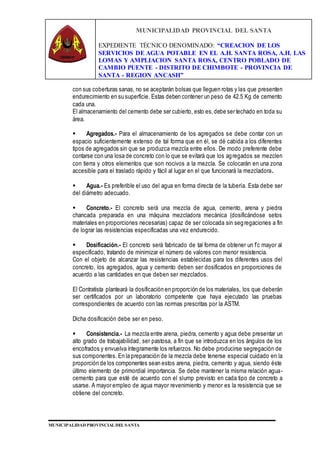 MUNICIPALIDAD PROVINCIAL DEL SANTA
EXPEDIENTE TÉCNICO DENOMINADO: “CREACION DE LOS
SERVICIOS DE AGUA POTABLE EN EL A.H. SANTA ROSA, A.H. LAS
LOMAS Y AMPLIACION SANTA ROSA, CENTRO POBLADO DE
CAMBIO PUENTE - DISTRITO DE CHIMBOTE - PROVINCIA DE
SANTA - REGION ANCASH”
MUNICIPALIDAD PROVINCIAL DEL SANTA
con sus coberturas sanas, no se aceptarán bolsas que lleguen rotas y las que presenten
endurecimiento en su superficie. Estas deben contener un peso de 42.5 Kg de cemento
cada una.
El almacenamiento del cemento debe ser cubierto, esto es,debe ser techado en toda su
área.
 Agregados.- Para el almacenamiento de los agregados se debe contar con un
espacio suficientemente extenso de tal forma que en él, se dé cabida a los diferentes
tipos de agregados sin que se produzca mezcla entre ellos. De modo preferente debe
contarse con una losa de concreto con lo que se evitará que los agregados se mezclen
con tierra y otros elementos que son nocivos a la mezcla. Se colocarán en una zona
accesible para el traslado rápido y fácil al lugar en el que funcionará la mezcladora.
 Agua.- Es preferible el uso del agua en forma directa de la tubería. Esta debe ser
del diámetro adecuado.
 Concreto.- El concreto será una mezcla de agua, cemento, arena y piedra
chancada preparada en una máquina mezcladora mecánica (dosificándose setos
materiales en proporciones necesarias) capaz de ser colocada sin segregaciones a fin
de lograr las resistencias especificadas una vez endurecido.
 Dosificación.- El concreto será fabricado de tal forma de obtener un f’c mayor al
especificado, tratando de minimizar el número de valores con menor resistencia.
Con el objeto de alcanzar las resistencias establecidas para los diferentes usos del
concreto, los agregados, agua y cemento deben ser dosificados en proporciones de
acuerdo a las cantidades en que deben ser mezclados.
El Contratista planteará la dosificación en proporción de los materiales, los que deberán
ser certificados por un laboratorio competente que haya ejecutado las pruebas
correspondientes de acuerdo con las normas prescritas por la ASTM.
Dicha dosificación debe ser en peso.
 Consistencia.- La mezcla entre arena, piedra, cemento y agua debe presentar un
alto grado de trabajabilidad, ser pastosa, a fin que se introduzca en los ángulos de los
encofrados y envuelva íntegramente los refuerzos. No debe producirse segregación de
sus componentes. En la preparación de la mezcla debe tenerse especial cuidado en la
proporción de los componentes sean estos arena, piedra, cemento y agua, siendo éste
último elemento de primordial importancia. Se debe mantener la misma relación agua-
cemento para que esté de acuerdo con el slump previsto en cada tipo de concreto a
usarse. A mayor empleo de agua mayor revenimiento y menor es la resistencia que se
obtiene del concreto.
 