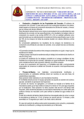MUNICIPALIDAD PROVINCIAL DEL SANTA
EXPEDIENTE TÉCNICO DENOMINADO: “CREACION DE LOS
SERVICIOS DE AGUA POTABLE EN EL A.H. SANTA ROSA, A.H. LAS
LOMAS Y AMPLIACION SANTA ROSA, CENTRO POBLADO DE
CAMBIO PUENTE - DISTRITO DE CHIMBOTE - PROVINCIA DE
SANTA - REGION ANCASH”
MUNICIPALIDAD PROVINCIAL DEL SANTA
 Evaluación y Aceptación de las Propiedades del Concreto.- El esfuerzo de
compresión del concreto f’c para cada porción de la estructura indicada en los planos,
estará basado en la fuerza de compresión alcanzada a los 28 días del vaciado, a menos
que se indique otro tiempo diferente.
Esta información deberá incluir como mínimo la demostración de la conformidad de cada
dosificación de concreto con las especificaciones y los resultados de testigos rotos en
compresión de acuerdo a las normas ASTM C-31 y C-9, en cantidad suficiente como
para demostrar que se está alcanzando la resistencia mínima especificada y que no más
del 10% de los ensayos de todas las pruebas resulten con valores inferiores a dicha
resistencia.
Se considerarán satisfactorios los resultados de los ensayos de resistencia a la
compresión a los 28 días de una clase de concreto, sí se cumplen las dos condiciones
siguientes:
 El promedio de todas las series en tres ensayos consecutivos es igual o mayor que la
resistencia de diseño.
 Ningún ensayo individual de resistencia está por debajo de la resistencia de diseño en
más de 35 Kg./cm2.
La prueba de resistencia de los testigos consistirá en el ensayo simultáneo de tres
muestras de un mismo tipo de concreto, obtenidas con igual dosificación. Se escogerá
como resistencia final al valor promedio obtenido con dichos ensayos.
A pesar de la aprobación del Supervisor, el Contratista será total y exclusivamente
responsable de conservar la calidad del Concreto de acuerdo a las especificaciones
otorgadas.
 Proceso de Mezcla.- Los materiales convenientemente dosificados y
proporcionados en cantidades definidas deben ser reunidos en una sola masa, de
características especiales.
Esta operación debe realizarse en una mezcladora mecánica.
El Contratista deberá proveer el equipo apropiado de acuerdo al volumen de la obra a
ejecutar, solicitando la aprobación del Supervisor.
El proceso de mezcla, los agregados y el cemento se incluirán en el tambor de la
mezcladora cuando ya se haya vertido en esta por lo menos el 10 % del agua requerida
por la dosificación. Esta operación no debe exceder más del 25 % del tiempo total
necesario. Debe de tenerse adosado a la mezcladora instrumentos de control tanto para
verificar el tiempo de mezclado como para verificar la cantidad de agua vertida en el
tambor.
El total del contenido del tambor (tanda) deberá ser descargado antes de volver a cargar
la mezcladora en tandas de 1.5 m3, el tiempo de mezcla será de 1.5 minutos y será
aumentado en 15 segundos por cada ¾ de metro cúbico adicional.
En caso de la adición de aditivos setos serán incorporados como solución y empleando
sistemas de dosificación y entrega recomendados por el fabricante.
 