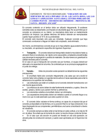 MUNICIPALIDAD PROVINCIAL DEL SANTA
EXPEDIENTE TÉCNICO DENOMINADO: “CREACION DE LOS
SERVICIOS DE AGUA POTABLE EN EL A.H. SANTA ROSA, A.H. LAS
LOMAS Y AMPLIACION SANTA ROSA, CENTRO POBLADO DE
CAMBIO PUENTE - DISTRITO DE CHIMBOTE - PROVINCIA DE
SANTA - REGION ANCASH”
MUNICIPALIDAD PROVINCIAL DEL SANTA
En concreto contenido en el tambor debe ser utilizado íntegramente. Si existieran
sobrantes estos se desecharán y se limpiará con abundante agua. No se permitirá que el
concreto se endurezca en su interior. La mezcladora debe tener un mantenimiento
periódico de limpieza. Las paletas interiores del tambor deberán ser reemplazadas
cuando hayan perdido el 10 % de su profundidad.
El concreto será mezclado sólo para uso inmediato. Cualquier concreto que haya
comenzado a endurecer a fraguar sin haber sido empleado, será eliminado.
Así mismo, se eliminará toso concreto al que se le haya añadido agua posteriormente a
su mezclado, sin aprobación específica del ingeniero Supervisor.
 Transporte.- El concreto deberá ser transportado desde la mezcladora hasta su
ubicación final en la estructura, tan rápido como sea posible y empleando procedimientos
que prevengan la segregación o perdida de materiales. De esta manera se garantizará la
calidad deseada para el concreto.
En el caso en que el transporte del concreto sea por bombeo, el equipo deberá ser
adecuado a la capacidad de la bomba. Se controlará que no se produzca segregación en
el punto de entrega.
 Vaciado.- Antes de proceder a esta operación se deberá tomar las siguientes
precauciones:
 El encofrado habrá sido concluido íntegramente y las caras que van a recibir el
concreto haber sido pintadas con agentes tencio-activos ó lacas especiales para evitar la
adherencia a la superficie del encofrado.
 Las estructuras que están en contacto con el concreto deberán humedecerse con
una mezcla agua-cemento.
 Los refuerzos de acero deben de estar fuertemente amarrados y sujetos, libres de
aceites, grasas y ácidos que puedan mermar su adherencia.
 Los elementos extraños al encofrado deben ser eliminados.
 Los separadores temporales deben ser retirados cuando el concreto llegue a su
nivel si es que no está autorizado que estos queden en obra.
 El concreto debe vaciarse en forma continua, en capas de un espesor tal que el
concreto ya depositado en las formas y en su posición final no se haya endurecido ni se
haya disgregado de sus componentes, permitiéndose una buena consolidación a través
de vibradores.
 El concreto siempre se debe verter en las formas en caída vertical, a no más de 50
cm. de altura. Se evitará que al momento de vaciar, la mezcla choque contra las formas.
 En el caso que una sección no pueda ser llenada en una sola operación, se
ubicará juntas de construcción siempre y cuando sean aprobadas por el Supervisor de
obra.
 