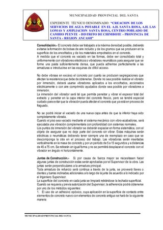 MUNICIPALIDAD PROVINCIAL DEL SANTA
EXPEDIENTE TÉCNICO DENOMINADO: “CREACION DE LOS
SERVICIOS DE AGUA POTABLE EN EL A.H. SANTA ROSA, A.H. LAS
LOMAS Y AMPLIACION SANTA ROSA, CENTRO POBLADO DE
CAMBIO PUENTE - DISTRITO DE CHIMBOTE - PROVINCIA DE
SANTA - REGION ANCASH”
MUNICIPALIDAD PROVINCIAL DEL SANTA
Consolidación.- El concreto debe ser trabajado a la máxima densidad posible,debiendo
evitarse la formación de bolsas de aire incluido y de los grumos que se producen en la
superficie de los encofrados y de los materiales empotrados en el concreto.
A medida que el concreto es vaciado en las formas, debe ser consolidado total y
uniformemente con vibradores eléctricos o vibradores neumáticos para asegurar que se
forme una pasta suficientemente densa, que pueda adherirse perfectamente a las
armaduras e introducirse en las esquinas de difícil acceso.
No debe vibrase en exceso el concreto por cuanto se producen segregaciones que
afectan la resistencia que debe de obtenerse. Donde no sea posible realizar el vibrado
por inmersión, deberá usarse vibradores aplicados a los encofrados, accionados
eléctricamente o con aire comprimido ayudados donde sea posible por vibradores a
inmersión.
La inmersión del vibrador será tal que permita penetrar y vibrar el espesor total del
extracto y penetrar en la capa interior del concreto fresco, pero se tendrá especial
cuidado para evitar que la vibración pueda afectar el concreto que ya está en proceso de
fraguado.
No se podrá iniciar el vaciado de una nueva capa antes de que la inferior haya sido
completamente vibrada.
Cuando el piso sea vaciado mediante el sistema mecánico con vibro-acabadoras, será
ejecutada una vibración complementaria con profundidad con sistemas normales.
Los puntos de inmersión del vibrador se deberán espaciar en forma sistemática, con el
objeto de asegurar que no deje parte del concreto sin vibrar. Estas máquinas serán
eléctricas o neumáticas debiendo tener siempre una de reemplazo en caso que se
descomponga la otra en el proceso del trabajo. Las vibradoras serán insertadas
verticalmente en la masa de concreto y por un periodo de 5 a 15 segundos y a distancias
de 45 a 75 cm. Se retirarán en igual forma y no se permitirá desplazar el concreto con el
vibrador en ángulo ni horizontalmente.
Juntas de Construcción.- Si por causa de fuerza mayor se necesitasen hacer
algunas juntas de construcción estas serán aprobadas por el Supervisor de la obra. Las
juntas serán perpendiculares a la armadura principal.
Toda armadura de refuerzo será continua a través de la junta, se proveerá llaves o
dientes y barras inclinadas adicionales a lo largo de la junta de acuerdo a lo indicado por
el Ingeniero Supervisor.
La superficie del concreto en cada junta se limpiará retirándose la lechada superficial.
Cuando se requiera y previa autorización del Supervisor, la adherencia podrá obtenerse
por uno de los métodos siguientes:
1. El uso de un adhesivo epóxico, cuya aplicación en la superficie de contacto entre
elementos de concreto nuevo con elementos de concreto antiguo se hará de la siguiente
manera:
 