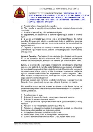 MUNICIPALIDAD PROVINCIAL DEL SANTA
EXPEDIENTE TÉCNICO DENOMINADO: “CREACION DE LOS
SERVICIOS DE AGUA POTABLE EN EL A.H. SANTA ROSA, A.H. LAS
LOMAS Y AMPLIACION SANTA ROSA, CENTRO POBLADO DE
CAMBIO PUENTE - DISTRITO DE CHIMBOTE - PROVINCIA DE
SANTA - REGION ANCASH”
MUNICIPALIDAD PROVINCIAL DEL SANTA
a) Proceder a hacer el apuntalamiento respectivo.
b) Pilar y cepillar la superficie con escobilla de alambre y después limpiar con aire
comprimido.
c) Humedecer la superficie y colocar el elemento ligante.
d) Seguidamente, sin esperar que el elemento ligante fragüe, colocar el concreto
nuevo.
2. El uso de un retardador que demore pero no prevenga el fraguado del mortero
superficial. El mortero será retirado en su integridad dentro de las 24 horas siguientes
después de colocar el concreto para producir una superficie de concreto limpia de
agregado expuesto.
3. Limpiando la superficie del concreto de manera tal que exponga el agregado
uniformemente y que no deje lechada, partículas sueltas de agregado o concreto dañado
en la superficie.
Juntas de Expansión.- Para la ejecución de estas juntas debe de existir cuando menos
2.5 cm. de separación. No habrá refuerzos de unión. El espacio de separación se
rellenará con cartón corrugado, tecnopor u otro elemento que se indicará en los planos.
Curado.- El concreto debe ser protegido del secamiento prematuro por la temperatura
excesiva y por la pérdida de humedad, debiendo de conservarse esta para la hidratación
del cemento y el consecuente endurecimiento del concreto. El curado debe comenzar a
las pocas horas de haberse vaciado y se debe de mantener con abundante cantidad de
agua por lo menos durante 10 días a una temperatura de 15 grados centígrados. Cuando
exista inclusión de aditivos el curado podrá realizarse durante cuatro días o menos
según crea conveniente el Supervisor.
El concreto colocado será mantenido constantemente húmedo ya sea por medio de
frecuentes riegos o cubriéndolo con una capa suficiente de arena u otro material.
Para superficie de concreto que no estén en contacto con las formas, uno de los
procedimientos siguientes debe ser aplicado inmediatamente después de completado el
vaciado y el acabado.
1. Rociado continúo de agua.
2. Aplicación de esteras absorbentes mantenidas continuamente húmedas.
3. Aplicación de arena continuamente húmeda.
4. Continua aplicación de vapor (no excediendo de 66 grados centígrados) o spray
nebuloso.
5. Aplicación de impermeabilizantes conforme a ASTM C-39.
6. Aplicación de películas impermeables.El compuesto será aprobado por el Ingeniero
Supervisor y deberá satisfacer los siguientes requisitos.
a) No reaccionará de manera perjudicial con el concreto.
b) Se endurecerá dentro de los 30 días siguientes a su aplicación.
c) Su índice de retención de humedad (ASTM C-156), no será menor de 90.
 