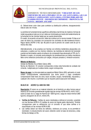MUNICIPALIDAD PROVINCIAL DEL SANTA
EXPEDIENTE TÉCNICO DENOMINADO: “CREACION DE LOS
SERVICIOS DE AGUA POTABLE EN EL A.H. SANTA ROSA, A.H. LAS
LOMAS Y AMPLIACION SANTA ROSA, CENTRO POBLADO DE
CAMBIO PUENTE - DISTRITO DE CHIMBOTE - PROVINCIA DE
SANTA - REGION ANCASH”
MUNICIPALIDAD PROVINCIAL DEL SANTA
d) Deberá tener color claro para controlar su distribución uniforme, desapareciendo
ésta al cabo de 4 horas.
La pérdida de humedad de las superficies adheridas a las formas de madera o formas de
metal expuestas al calor por el sol, debe ser minimizada por medio del mantenimiento de
la humedad de las mismas hasta que se pueda desencofrar.
El curado, de acuerdo a la sección, debe ser continuo por lo menos durante 10 días en el
caso de todos los concretos con excepción de concretos de alta resistencia inicial o
fragua rápida (ASTM C-150, tipo III) para el cual el periodo de curado será de por lo
menos tres días.
Alternativamente, si las pruebas son hechas con cilindros mantenidos adyacentes a la
estructura y curados por los mismos métodos, las medidas de retención de humedad
puedan ser terminadas cuando el esfuerzo de compresión haya alcanzado el 70% de f’c.
Durante el curado, el concreto será protegido de perturbaciones por daños mecánicos
tales como esfuerzos producidos por cargas, choques pesados y vibración excesiva.
Método de Medición:
Unidad de Medida: Es el Metro Cúbico (M3)
Norma de Medición: El volumen corresponde al área neta horizontal de contacto del
cimiento, multiplicada por la altura media, según corresponda.
Bases de pago: La obra ejecutada se pagará por Metro Cúbico (M3), aplicando el costo
unitario correspondiente, entendiéndose que dicho precio y pago constituirán
compensación total mano de obra, leyes sociales, equipo, herramientas, impuestos y
cualquier otro insumo o suministro que se requiere para la ejecución del trabajo).
06.04.01.02 ACERO Fy= 4200 KG/ CM2
Descripción: El acero es un material obtenido de la fundición en altos hornos para el
refuerzo de concreto generalmente logrado bajo las normas ASTM-A-615, A-616, A-617.,
sobre la base de su carga de fluencia fy= 4200 kg/cm2, carga de rotura mínima 5,900
kg/cm2, elongación de 20 cm, mínimo 8%.
 Varillas de Refuerzo.- Varillas de acero destinadas a reforzar el concreto, cumplirán
con las Normas ASTM A-15 (varillas de acero de lingote grado intermedio). Tendrán
corrugaciones para su adherencia con el concreto el que debe ceñirse a lo
especificado en las normas ASTM A-305.
 Las varillas deben ser libres de defectos, dobleces y/o curvas, no se permitirá el
redoblado ni endurecimiento del acero obtenido sobre la base de torsiones y otras
formas de trabajo en frío.
 