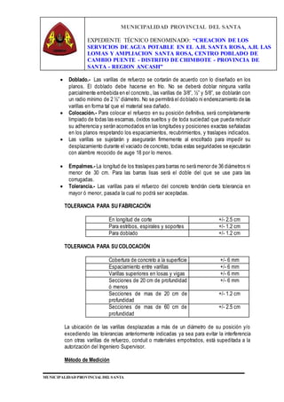 MUNICIPALIDAD PROVINCIAL DEL SANTA
EXPEDIENTE TÉCNICO DENOMINADO: “CREACION DE LOS
SERVICIOS DE AGUA POTABLE EN EL A.H. SANTA ROSA, A.H. LAS
LOMAS Y AMPLIACION SANTA ROSA, CENTRO POBLADO DE
CAMBIO PUENTE - DISTRITO DE CHIMBOTE - PROVINCIA DE
SANTA - REGION ANCASH”
MUNICIPALIDAD PROVINCIAL DEL SANTA
 Doblado.- Las varillas de refuerzo se cortarán de acuerdo con lo diseñado en los
planos. El doblado debe hacerse en frío. No se deberá doblar ninguna varilla
parcialmente embebida en el concreto., las varillas de 3/8”, ½” y 5/8”, se doblarán con
un radio mínimo de 2 ½” diámetro. No se permitirá el doblado ni enderezamiento de las
varillas en forma tal que el material sea dañado.
 Colocación.- Para colocar el refuerzo en su posición definitiva, será completamente
limpiado de todas las escamas, óxidos sueltos y de toda suciedad que pueda reducir
su adherencia y serán acomodados en las longitudes y posiciones exactas señaladas
en los planos respetando los espaciamientos, recubrimientos, y traslapes indicados.
 Las varillas se sujetarán y asegurarán firmemente al encofrado para impedir su
desplazamiento durante el vaciado de concreto, todas estas seguridades se ejecutarán
con alambre recocido de auge 18 por lo menos.
 Empalmes.- La longitud de los traslapes para barras no será menor de 36 diámetros ni
menor de 30 cm. Para las barras lisas será el doble del que se use para las
corrugadas.
 Tolerancia.- Las varillas para el refuerzo del concreto tendrán cierta tolerancia en
mayor ó menor, pasada la cual no podrá ser aceptadas.
TOLERANCIA PARA SU FABRICACIÓN
En longitud de corte +/- 2.5 cm
Para estribos, espirales y soportes +/- 1.2 cm
Para doblado +/- 1.2 cm
TOLERANCIA PARA SU COLOCACIÓN
Cobertura de concreto a la superficie +/- 6 mm
Espaciamiento entre varillas +/- 6 mm
Varillas superiores en losas y vigas +/- 6 mm
Secciones de 20 cm de profundidad
ó menos
+/- 6 mm
Secciones de mas de 20 cm de
profundidad
+/- 1.2 cm
Secciones de mas de 60 cm de
profundidad
+/- 2.5 cm
La ubicación de las varillas desplazadas a más de un diámetro de su posición y/o
excediendo las tolerancias anteriormente indicadas ya sea para evitar la interferencia
con otras varillas de refuerzo, conduit o materiales empotrados, está supeditada a la
autorización del Ingeniero Supervisor.
Método de Medición
 
