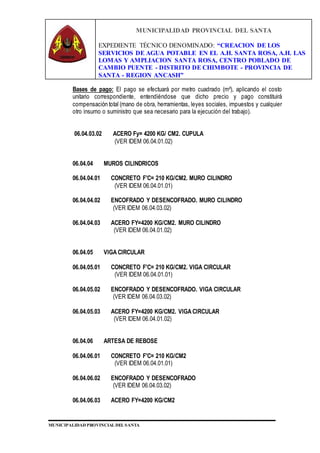 MUNICIPALIDAD PROVINCIAL DEL SANTA
EXPEDIENTE TÉCNICO DENOMINADO: “CREACION DE LOS
SERVICIOS DE AGUA POTABLE EN EL A.H. SANTA ROSA, A.H. LAS
LOMAS Y AMPLIACION SANTA ROSA, CENTRO POBLADO DE
CAMBIO PUENTE - DISTRITO DE CHIMBOTE - PROVINCIA DE
SANTA - REGION ANCASH”
MUNICIPALIDAD PROVINCIAL DEL SANTA
Bases de pago: El pago se efectuará por metro cuadrado (m²), aplicando el costo
unitario correspondiente, entendiéndose que dicho precio y pago constituirá
compensación total (mano de obra, herramientas, leyes sociales, impuestos y cualquier
otro insumo o suministro que sea necesario para la ejecución del trabajo).
06.04.03.02 ACERO Fy= 4200 KG/ CM2. CUPULA
(VER IDEM 06.04.01.02)
06.04.04 MUROS CILINDRICOS
06.04.04.01 CONCRETO F'C= 210 KG/CM2. MURO CILINDRO
(VER IDEM 06.04.01.01)
06.04.04.02 ENCOFRADO Y DESENCOFRADO. MURO CILINDRO
(VER IDEM 06.04.03.02)
06.04.04.03 ACERO FY=4200 KG/CM2. MURO CILINDRO
(VER IDEM 06.04.01.02)
06.04.05 VIGA CIRCULAR
06.04.05.01 CONCRETO F'C= 210 KG/CM2. VIGA CIRCULAR
(VER IDEM 06.04.01.01)
06.04.05.02 ENCOFRADO Y DESENCOFRADO. VIGA CIRCULAR
(VER IDEM 06.04.03.02)
06.04.05.03 ACERO FY=4200 KG/CM2. VIGA CIRCULAR
(VER IDEM 06.04.01.02)
06.04.06 ARTESA DE REBOSE
06.04.06.01 CONCRETO F'C= 210 KG/CM2
(VER IDEM 06.04.01.01)
06.04.06.02 ENCOFRADO Y DESENCOFRADO
(VER IDEM 06.04.03.02)
06.04.06.03 ACERO FY=4200 KG/CM2
 