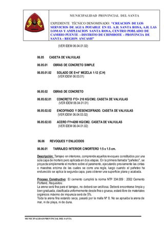 MUNICIPALIDAD PROVINCIAL DEL SANTA
EXPEDIENTE TÉCNICO DENOMINADO: “CREACION DE LOS
SERVICIOS DE AGUA POTABLE EN EL A.H. SANTA ROSA, A.H. LAS
LOMAS Y AMPLIACION SANTA ROSA, CENTRO POBLADO DE
CAMBIO PUENTE - DISTRITO DE CHIMBOTE - PROVINCIA DE
SANTA - REGION ANCASH”
MUNICIPALIDAD PROVINCIAL DEL SANTA
(VER IDEM 06.04.01.02)
06.05 CASETA DE VALVULAS
06.05.01 OBRAS DE CONCRETO SIMPLE
06.05.01.02 SOLADO DE E=4” MEZCLA 1:12 (C:H)
(VER IDEM 06.03.01)
06.05.02 OBRAS DE CONCRETO
06.05.02.01 CONCRETO F'C= 210 KG/CM2. CASETA DE VALVULAS
(VER IDEM 06.04.01.01)
06.05.02.02 ENCOFRADO Y DESENCOFRADO. CASETA DE VALVULAS
(VER IDEM 06.04.03.02)
06.05.02.03 ACERO FY=4200 KG/CM2. CASETA DE VALVULAS
(VER IDEM 06.04.01.02)
06.06 REVOQUES Y ENLUCIDOS
06.06.01 TARRAJEO INTERIOR C/MORTERO 1:5 x 1.5 cm.
Descripción: Tarrajeo en interiores, comprende aquellos revoques constituidos por una
sola capa de mortero pero aplicada en dos etapas. En la primera llamada "pañeteo", se
proyecta simplemente el mortero sobre el paramento, ejecutando previamente las cintas
o maestras encima de las cuales se corre una regla, luego cuando el pañeteo ha
endurecido se aplica la segunda capa, para obtener una superficie plana y acabada.
Proceso Constructivo: El cemento cumplirá la norma NTP 334.009 : 2002 Cemento
Portland, Requisitos:
La arena será fina para el tarrajeo, no deberá ser arcillosa. Deberá encontrarse limpia y
bien graduada, clasificada uniformemente desde fina o gruesa, estará libre de materiales
orgánicos máximo de impureza será de 5%.
Toda la arena fina estando seca, pasará por la malla Nº 8. No se aprueba la arena de
mar, ni de playa, ni de duna.
 
