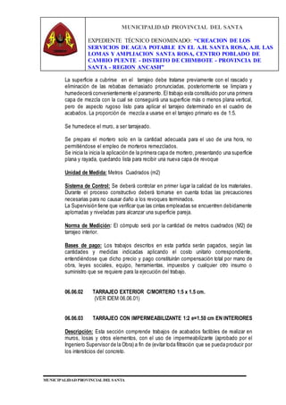 MUNICIPALIDAD PROVINCIAL DEL SANTA
EXPEDIENTE TÉCNICO DENOMINADO: “CREACION DE LOS
SERVICIOS DE AGUA POTABLE EN EL A.H. SANTA ROSA, A.H. LAS
LOMAS Y AMPLIACION SANTA ROSA, CENTRO POBLADO DE
CAMBIO PUENTE - DISTRITO DE CHIMBOTE - PROVINCIA DE
SANTA - REGION ANCASH”
MUNICIPALIDAD PROVINCIAL DEL SANTA
La superficie a cubrirse en el tarrajeo debe tratarse previamente con el rascado y
eliminación de las rebabas demasiado pronunciadas, posteriormente se limpiara y
humedecerá convenientemente el paramento. El trabajo esta constituido por una primera
capa de mezcla con la cual se conseguirá una superficie más o menos plana vertical,
pero de aspecto rugoso listo para aplicar el tarrajeo determinado en el cuadro de
acabados. La proporción de mezcla a usarse en el tarrajeo primario es de 1:5.
Se humedece el muro, a ser tarrajeado.
Se prepara el mortero solo en la cantidad adecuada para el uso de una hora, no
permitiéndose el empleo de morteros remezclados.
Se inicia la inicia la aplicación de la primera capa de mortero, presentando una superficie
plana y rayada, quedando lista para recibir una nueva capa de revoque
Unidad de Medida: Metros Cuadrados (m2)
Sistema de Control: Se deberá controlar en primer lugar la calidad de los materiales.
Durante el proceso constructivo deberá tomarse en cuenta todas las precauciones
necesarias para no causar daño a los revoques terminados.
La Supervisión tiene que verificar que las cintas empleadas se encuentren debidamente
aplomadas y niveladas para alcanzar una superficie pareja.
Norma de Medición: El cómputo será por la cantidad de metros cuadrados (M2) de
tarrajeo interior.
Bases de pago: Los trabajos descritos en esta partida serán pagados, según las
cantidades y medidas indicadas aplicando el costo unitario correspondiente,
entendiéndose que dicho precio y pago constituirán compensación total por mano de
obra, leyes sociales, equipo, herramientas, impuestos y cualquier otro insumo o
suministro que se requiere para la ejecución del trabajo.
06.06.02 TARRAJEO EXTERIOR C/MORTERO 1:5 x 1.5 cm.
(VER IDEM 06.06.01)
06.06.03 TARRAJEO CON IMPERMEABILIZANTE 1:2 e=1.50 cm EN INTERIORES
Descripción: Esta sección comprende trabajos de acabados factibles de realizar en
muros, losas y otros elementos, con el uso de impermeabilizante (aprobado por el
Ingeniero Supervisor de la Obra) a fin de (evitar toda filtración que se pueda producir por
los intersticios del concreto.
 