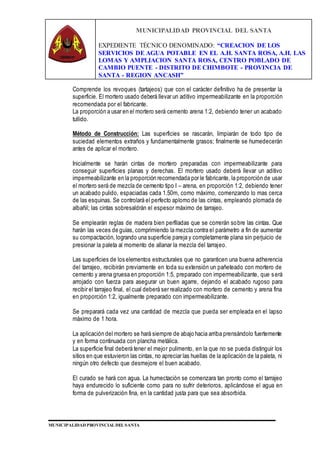 MUNICIPALIDAD PROVINCIAL DEL SANTA
EXPEDIENTE TÉCNICO DENOMINADO: “CREACION DE LOS
SERVICIOS DE AGUA POTABLE EN EL A.H. SANTA ROSA, A.H. LAS
LOMAS Y AMPLIACION SANTA ROSA, CENTRO POBLADO DE
CAMBIO PUENTE - DISTRITO DE CHIMBOTE - PROVINCIA DE
SANTA - REGION ANCASH”
MUNICIPALIDAD PROVINCIAL DEL SANTA
Comprende los revoques (tartajeos) que con el carácter definitivo ha de presentar la
superficie. El mortero usado deberá llevar un aditivo impermeabilizante en la proporción
recomendada por el fabricante.
La proporción a usar en el mortero será cemento arena 1:2, debiendo tener un acabado
tullido.
Método de Construcción: Las superficies se rascarán, limpiarán de todo tipo de
suciedad elementos extraños y fundamentalmente grasos; finalmente se humedecerán
antes de aplicar el mortero.
Inicialmente se harán cintas de mortero preparadas con impermeabilizante para
conseguir superficies planas y derechas. El mortero usado deberá llevar un aditivo
impermeabilizante en la proporción recomendada por le fabricante, la proporción de usar
el mortero será de mezcla de cemento tipo I – arena, en proporción 1:2, debiendo tener
un acabado pulido, espaciadas cada 1.50m, como máximo, comenzando lo mas cerca
de las esquinas. Se controlará el perfecto aplomo de las cintas, empleando plomada de
albañil; las cintas sobresaldrán el espesor máximo de tarrajeo.
Se emplearán reglas de madera bien perfiladas que se correrán sobre las cintas. Que
harán las veces de guías, comprimiendo la mezcla contra el parámetro a fin de aumentar
su compactación, logrando una superficie pareja y completamente plana sin perjuicio de
presionar la paleta al momento de allanar la mezcla del tarrajeo.
Las superficies de los elementos estructurales que no garanticen una buena adherencia
del tarrajeo, recibirán previamente en toda su extensión un pañeteado con mortero de
cemento y arena gruesa en proporción 1:5, preparado con impermeabilizante, que será
arrojado con fuerza para asegurar un buen agarre, dejando el acabado rugoso para
recibir el tarrajeo final, el cual deberá ser realizado con mortero de cemento y arena fina
en proporción 1:2, igualmente preparado con impermeabilizante.
Se preparará cada vez una cantidad de mezcla que pueda ser empleada en el lapso
máximo de 1 hora.
La aplicación del mortero se hará siempre de abajo hacia arriba prensándolo fuertemente
y en forma continuada con plancha metálica.
La superficie final deberá tener el mejor pulimento, en la que no se pueda distinguir los
sitios en que estuvieron las cintas, no apreciar las huellas de la aplicación de la paleta, ni
ningún otro defecto que desmejore el buen acabado.
El curado se hará con agua. La humectación se comenzara tan pronto como el tarrajeo
haya endurecido lo suficiente como para no sufrir deterioros, aplicándose el agua en
forma de pulverización fina, en la cantidad justa para que sea absorbida.
 