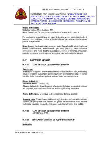 MUNICIPALIDAD PROVINCIAL DEL SANTA
EXPEDIENTE TÉCNICO DENOMINADO: “CREACION DE LOS
SERVICIOS DE AGUA POTABLE EN EL A.H. SANTA ROSA, A.H. LAS
LOMAS Y AMPLIACION SANTA ROSA, CENTRO POBLADO DE
CAMBIO PUENTE - DISTRITO DE CHIMBOTE - PROVINCIA DE
SANTA - REGION ANCASH”
MUNICIPALIDAD PROVINCIAL DEL SANTA
Método de Medición:
Unidad de medida: Metro Cuadrado (M2).
Norma de medición: Se computarán todas las áreas netas a vestir o revocar.
Por consiguiente se descontarán los vanos o aberturas y otros elementos distintos al
revoque, como molduras, cornisas y demás salientes que deberán considerarse en
partidas independientes.
Bases de pago: La obra ejecutada se pagará Metro Cuadrado (M2), aplicando el costo
unitario correspondiente, entendiéndose que dicho precio y pago constituirán
compensación total (mano de obra, leyes sociales, equipo, herramientas, impuestos y
cualquier otro insumo o suministro que se requiere para la ejecución del trabajo).
06.07 CARPINTERIA METALICA
06.07.01 TAPA METALICA DE RESERVORIO S/DISEÑO
Descripción:
El trabajo de esta partida consiste en elsuministro de toda la mano de obra, materiales y
equipos necesarios a utilizar para realizar el suministro e instalación de la tapa de plancha
metálica de las dimensiones y diseño indicada en los planos respectivos.
Método de Medición:
Unidad de Medida.- Unidad (Und.)
Sistema de Control.- Se verificara que la fabricación de la tapa sea según lo indicado
en los planos, cualquier cambio debe ser aprobado por el Ing. Supervisor.
Norma de Medición.- El cómputo será por la cantidad de tapas a instalar.
Bases de pago: El pago de esta partida será según lo indicado en los análisis de costos
unitarios del presupuesto que satisface los gastos de herramientas, mano de obra,
materiales, equipos e imprevistos necesarios para el cumplimiento de la partida.
06.07.02 TAPA METALICA DE RESERVORIO S/DISEÑO
(VER IDEM 06.07.02)
06.07.03 VENTILACION C/TUBERIA DE ACERO S/DISEÑO DE 6”
Descripción:
 