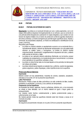 MUNICIPALIDAD PROVINCIAL DEL SANTA
EXPEDIENTE TÉCNICO DENOMINADO: “CREACION DE LOS
SERVICIOS DE AGUA POTABLE EN EL A.H. SANTA ROSA, A.H. LAS
LOMAS Y AMPLIACION SANTA ROSA, CENTRO POBLADO DE
CAMBIO PUENTE - DISTRITO DE CHIMBOTE - PROVINCIA DE
SANTA - REGION ANCASH”
MUNICIPALIDAD PROVINCIAL DEL SANTA
06.08 PINTURA
06.08.01 PINTURA EN EXTERIOR DE CASETA
Descripción: La pintura es el producto formado por uno o varios pigmentos, con o sin
carga y otros aditivos dispersos homogéneamente en un vehículo, que se convierte en
una película sólida después de su aplicación en capas delgadas y que cumple con una
función de objetivo múltiple. Es un medio de protección contra los agentes destructivos
del clima y el tiempo; un medio de higiene que permita lograr superficies lisas, limpias y
luminosas; de propiedades asépticas, un medio de señalización e identificación de las
cosas y servicios.
Requisitos para Pinturas:
 La pintura no deberá ostentar un asentamiento excesivo en su recipiente lleno y
recientemente abierto y deberá ser fácilmente redispersado con una paleta hasta
alcanzar un estado suave y homogéneo. La pintura no deberá mostrar
engrumecimiento, decoloración, conglutinamiento ni separación del color, y deberá
estar exenta de terrones y natas.
 La pintura al ser aplicada deberá extenderse fácilmente con la brocha, poseer
cualidades de enrasamiento y no mostrar tendencias al escurrimiento ó a correrse
al ser aplicada en la superficies verticales y lisas.
 La pintura no debe formar nata en el envase tapado en los periodos de interrupción
de la faena del pintado.
 La pintura deberá secar dejando un acabado liso y uniforme, exento de asperezas,
granos angulosos, partes disparejas y otras imperfecciones de la superficie.
Pintura para Muros Exteriores
Imprimante
Deberá cumplir con las características, muestras de colores, acabados, aceptación,
indicados en el punto 2.01 de la presente especificación.
Látex Polivinílicos
Descripción: Pintura a base de látex polivinílicos con alto contenido de látex, lavable,
resistente a la alcalinidad, a la lluvia y a los cambios de temperatura.
Preparación de las Superficies
Se resanarán las roturas, rajaduras, huecos, quiñaduras, defectos,etc. y si es necesario
se rehará el área afectada, con el mismo material en igual o mayor grado de
enriquecimiento.
Los resanes serán hechos cuidadosamente y lijados posteriormente pareja y
uniformemente con el resto.
De manera general, todas las superficies deberán estar bien limpias y secas en el
momento de pintar.
Imprimación
Se seguirá el procedimiento indicado en el punto 2.04 de la presente especificación.
 