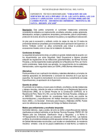 MUNICIPALIDAD PROVINCIAL DEL SANTA
EXPEDIENTE TÉCNICO DENOMINADO: “CREACION DE LOS
SERVICIOS DE AGUA POTABLE EN EL A.H. SANTA ROSA, A.H. LAS
LOMAS Y AMPLIACION SANTA ROSA, CENTRO POBLADO DE
CAMBIO PUENTE - DISTRITO DE CHIMBOTE - PROVINCIA DE
SANTA - REGION ANCASH”
MUNICIPALIDAD PROVINCIAL DEL SANTA
Descripción: Esta partida comprende el suministrar instalaciones protectoras
consistente de entibados con madera tornillo, encofrados,arriostres, postes,apilamiento,
tablestacados, anclajes y sujetadores, temporales y permanentes, para el cumplimiento y
protección de la obra, tal como se muestra en los planos y se especifica en esta sección.
Un plan para la excavación y entibado corrido de zanjas de más de 2.5 metros de
profundidad deberá ser presentado por el residente para la aprobación del supervisor, el
término “Entibado corrido” se utiliza comúnmente para indicar la protección en
excavaciones lineales como el caso de la instalación de tuberías.
Condiciones de trabajo
La seguridad del personal de obras y el público en general, deberá estar de acuerdo con
los requerimientos que sobre Seguridad, Salud Ocupacional e Higiene industrial
estipulan las regulaciones de las instituciones gubernamentales, las Normas Técnicas
Peruanas, y demás reglamentos locales aplicables de la República del Perú; así mismo
podrá considerarse, hasta donde sea aplicable, los requerimientos de los estándares
internacionales, sobre seguridad dados por OSHA y ANSI (Normas referenciales).
Alternativas
Podrá permitirse el uso o aplicación de métodos y materiales alternativos y el empleo de
sistemas apropiados de arrendamiento o concesión de derechos de lo que aquí se
especifica. Se requerirá la demostración de la conveniencia y cumplimiento con estas
Especificaciones y la aprobación de la Supervisión.
Garantía de calidad
El suministro de la madera y el acero para el entibado, encofrados y demás instalaciones
y trabajos descritos, deberán de estar en conformidad con el Reglamento Nacional de
Edificaciones (RNE), de la Cámara Peruana de la Construcción (CAPECO), de la
República del Perú, Títulos VII y VIII; y con las Normas Técnicas Peruanas, editadas por
el INDECOPI. Deberá también de considerarse hasta donde sea posible las
recomendaciones y especificaciones del Instituto Americano para Construcciones en
Acero (AISC), y la Sociedad Americana para Ensayos y Materiales (ASTM). Podrán
servir de referencia las estipulaciones del Código de Madera Americano.
Madera para entibamientos y encofrados temporales
Suministrar tablones, vigas y postes, tal como se define y especifica para las maderas
clasificadas por esfuerzo admisible en las Normas Técnicas Peruanas: ITINTEC 251.104
“Madera para Uso Estructural. Clasificación Visual y Requisitos”, y la Norma E-
101”Agrupamiento de maderas para uso estructural”, del RNC del Perú. Las maderas
coníferas de procedencia extranjera podrán agruparse siempre que cumplan con Normas
de Calidad Internacionales reconocidas y que resulten en características de resistencia
mecánica similares a las de los grupos establecidos en esta Norma. La madera no
 