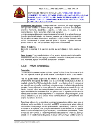 MUNICIPALIDAD PROVINCIAL DEL SANTA
EXPEDIENTE TÉCNICO DENOMINADO: “CREACION DE LOS
SERVICIOS DE AGUA POTABLE EN EL A.H. SANTA ROSA, A.H. LAS
LOMAS Y AMPLIACION SANTA ROSA, CENTRO POBLADO DE
CAMBIO PUENTE - DISTRITO DE CHIMBOTE - PROVINCIA DE
SANTA - REGION ANCASH”
MUNICIPALIDAD PROVINCIAL DEL SANTA
Procedimiento de Ejecución: Se empleará el látex polivinílico, sin ningún agregado,
salvo que fuera necesaria su dilución con agua, para darle la viscosidad adecuada para
extenderlo fácilmente, debiéndose proceder, en todo caso, de acuerdo a las
recomendaciones de los fabricantes del producto a emplear.
La pintura se extraerá de sus envases originales en el momento de su aplicación los que
deberán haber llegado intactos a la obra para garantizar que no ha sufrido adulteración.
Se aplicarán dos manos como mínimo, empleando rodillo o brocha, debiendo haber
secado completamente la primera antes de aplicar la segunda. La primera mano se
aplicará dentro de los 7 días posteriores a la aplicación del imprimante.
Método de Medición:
Se medirá el área neta de la superficie a pintar que se realizara en metros cuadrados
(m2).
Bases de pago: El pago se efectuará por m2. de acuerdo al precio unitario de la partida,
entendiéndose que dicho precio y pago constituirá la compensación total por la mano de
obra, materiales, equipo, herramientas e imprevistos necesarios
06.08.02 PINTURA ANTICORROSIVA
Descripción:
La pintura anticorrosiva es una base o primera capa de imprimación de pintura que se ha de
dar a una superficie, que se aplica directamente a los cuerpos de acero, y otros metales.
Para ello puede usarse un proceso de inmersión o de aspersión, (dependiendo del
funcionamiento de la planta de trabajo y de la geometría de la estructura). Éste tiene el
propósito principal de inhibir la oxidación del material, y secundariamente el de proporcionar
una superficie que ofrezca las condiciones propicias para ser pintada con otros acabados,
esmaltes y lustres coloridos. La pintura anticorrosiva generalmente se presenta de color rojo
“ladrillo” o naranja rojizo, aunque también se encuentran en color gris y en negro. El color
rojizo, (encontrado comúnmente en vigas,por ejemplo) toma su pigmentación del óxido de
hierro que es empleado como componente en su elaboración. En algunos lugares, a esta
película anticorrosiva, se la ha llamado 'minio' cuando su función es, principalmente la de
evitar la degradación del hierro.
Esta pintura anticorrosiva se constituye por componentes químicos básicos tales como el
silicato de sodio (que inhibe la corrosión), y el EDTA (un secuestrante activo) y tiene la
primordial función de proteger el acero (y otros metales como el hierro), y para ello, no sólo
se adhiere a la superficie, sino que procura reaccionar químicamente con la superficie
metálica con la que toma contacto para modificarla y compenetrarse químicamente. Con los
avances de la bioquímica, la susodicha pintura es cada vez es más sofisticada, de mejor
calidad, con un secado más rápido y capaz de actuar sobre una mayor cantidad y variedad
 