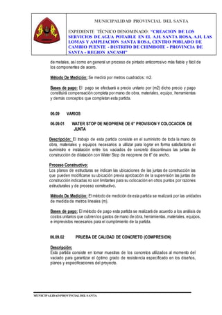 MUNICIPALIDAD PROVINCIAL DEL SANTA
EXPEDIENTE TÉCNICO DENOMINADO: “CREACION DE LOS
SERVICIOS DE AGUA POTABLE EN EL A.H. SANTA ROSA, A.H. LAS
LOMAS Y AMPLIACION SANTA ROSA, CENTRO POBLADO DE
CAMBIO PUENTE - DISTRITO DE CHIMBOTE - PROVINCIA DE
SANTA - REGION ANCASH”
MUNICIPALIDAD PROVINCIAL DEL SANTA
de metales, así como en general un proceso de pintado anticorrosivo más fiable y fácil de
los componentes de acero.
Método De Medición: Se medirá por metros cuadrados: m2.
Bases de pago: El pago se efectuará a precio unitario por (m2) dicho precio y pago
constituirá compensación completa por mano de obra, materiales, equipo, herramientas
y demás conceptos que completan esta partida.
06.09 VARIOS
06.09.01 WATER STOP DE NEOPRENE DE 6” PROVISION Y COLOCACION DE
JUNTA
Descripción: El trabajo de esta partida consiste en el suministro de toda la mano de
obra, materiales y equipos necesarios a utilizar para lograr en forma satisfactoria el
suministro e instalación entre los vaciados de concreto discontinuos las juntas de
construcción de dilatación con Water Stop de neoprene de 6” de ancho.
Proceso Constructivo:
Los planos de estructuras se indican las ubicaciones de las juntas de construcción las
que pueden modificarse su ubicación previa aprobación de la supervisión las juntas de
construcción indicadas no son limitantes para su colocación en otros puntos por razones
estructurales y de proceso constructivo.
Método De Medición: El método de medición de esta partida se realizará por las unidades
de medida de metros lineales (m).
Bases de pago: El método de pago esta partida se realizará de acuerdo a los análisis de
costos unitarios que cubren los gastos de mano de obra, herramientas, materiales, equipos,
e imprevistos necesarios para el cumplimiento de la partida.
06.09.02 PRUEBA DE CALIDAD DE CONCRETO (COMPRESION)
Descripción:
Esta partida consiste en tomar muestras de los concretos utilizados al momento del
vaciado para garantizar el óptimo grado de resistencia especificado en los diseños,
planos y especificaciones del proyecto.
 