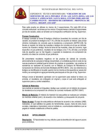 MUNICIPALIDAD PROVINCIAL DEL SANTA
EXPEDIENTE TÉCNICO DENOMINADO: “CREACION DE LOS
SERVICIOS DE AGUA POTABLE EN EL A.H. SANTA ROSA, A.H. LAS
LOMAS Y AMPLIACION SANTA ROSA, CENTRO POBLADO DE
CAMBIO PUENTE - DISTRITO DE CHIMBOTE - PROVINCIA DE
SANTA - REGION ANCASH”
MUNICIPALIDAD PROVINCIAL DEL SANTA
Para cada prueba se utilizara no menos de 3 especimenes. Por cada 200 m3 de
concreto estructural se tomara por los menos 12 especimenes o también 6 especimenes
por día de vaciado, estos se tomaran con la respectiva verificación del Ing. Supervisor.
Proceso Constructivo:
El trabajo consiste en tomar 03 testigos cilíndricos (muestras) de concreto por día de
vaciado; se prueban los testigos a los 7,14 y 28 días de acuerdo al método para probar
cilindros moldeados de concreto para la resistencia a compresión (ASTM C-39). Se
llevara un registro de todas las muestras o testigos de concreto en el que se indicará:
numero de muestra o testigo, fecha de toma de las muestras, clase de concreto, lugar
especifico al que pertenece, resultado de los testigos a los 7,14 y 28 días y se tomará
nota de aquellos que no han llegado o superado la resistencia a la compresión de
acuerdo a la clase de concreto al que pertenece.
De presentarse resultados negativos en las pruebas de calidad de concreto,
adicionalmente de subsanar el trabajo desarrollado,el contratista asumirá el costo de las
nuevas pruebas en cantidad igual al número de pruebas no aceptadas. Las pruebas de
resistencia se realizaran de acuerdo con el Método de Ensayos de Resistencia a
Compresión de Cilindros de Concreto Moldeado (ASTM C-39-61). Una vez obtenidos los
testigos se identificaran en la parte superior de los mismos al día siguiente se sacara del
molde y se sumergirán en agua permanente para después al día que el Ing. Supervisor.
Indique enviar al laboratorio aprobado con la supervisión para realizar la rotura a la
probeta, el resultados era entregado en original y copia el cual será entregado al
supervisor para su control estadístico.
Calidad de Materiales:
Las pruebas se sacaran en briguetas o testigo que cumplan con el método de ensayos
de resistencia a la compresión de cilindros de concreto moldeado (ASTM C-39-61)
Método de Medición: El método de medición de esta partida se realizara por unidades
de medidas unitarias (unid.), de acuerdo a los metrados y presupuesto de proyecto.
Bases de pago: El pago de esta partida se efectuara de acuerdo a las unidades (UND),
realizadas, el cual satisface los gastos de herramientas, equipo, mano de obra, leyes
sociales, materiales e imprevistos; como el contrato es, a suma alzada establece que se
pagará el metrado establecido al final de partida.
06.09.03 HIPOCLORADOR
Descripción: El hipoclorador es muy efectivo para la desinfección del agua en pozos
poco profundos.
 