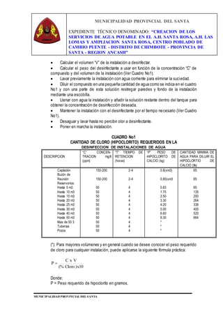 MUNICIPALIDAD PROVINCIAL DEL SANTA
EXPEDIENTE TÉCNICO DENOMINADO: “CREACION DE LOS
SERVICIOS DE AGUA POTABLE EN EL A.H. SANTA ROSA, A.H. LAS
LOMAS Y AMPLIACION SANTA ROSA, CENTRO POBLADO DE
CAMBIO PUENTE - DISTRITO DE CHIMBOTE - PROVINCIA DE
SANTA - REGION ANCASH”
MUNICIPALIDAD PROVINCIAL DEL SANTA
 Calcular el volumen “V” de la instalación a desinfectar.
 Calcular el peso del desinfectante a usar en función de la concentración “C” de
compuesto y del volumen de la instalación (Ver Cuadro No1).
 Lavar previamente la instalación con agua corriente para eliminar la suciedad.
 Diluir el compuesto en una pequeña cantidad de agua como se indica en el cuadro
No1 y con una parte de esta solución restregar paredes y fondo de la instalación
mediante una escobilla.
 Llenar con agua la instalación y añadir la solución restante dentro del tanque para
obtener la concentración de desinfección deseada.
 Mantener la instalación con el desinfectante por el tiempo necesario (Ver Cuadro
No1).
 Desaguar y lavar hasta no percibir olor a desinfectante.
 Poner en marcha la instalación.
CUADRO No1
CANTIDAD DE CLORO (HIPOCLORITO) REQUERIDOS EN LA
DESINFECCION DE INSTALACIONES DE AGUA
DESCRIPCION
“C” CONCEN-
TRACION mg/lt
(ppm)
“T” TIEMPO DE
RETENCION
(horas)
“P” PESO DE
HIPOCLORITO DE
CALCIO (kg)
CANTIDAD MINIMA DE
AGUA PARA DILUIR EL
HIPOCLORTIO DE
CALCIO (lts)
Captación
Buzón de
Reunión
Reservorios:
Hasta 5 m3
Hasta 10 m3
Hasta 15 m3
Hasta 20 m3
Hasta 25 m3
Hasta 30 m3
Hasta 40 m3
Hasta 50 m3
Mas de 50 3
Tuberías
Pozos
150-200
150-200
50
50
50
50
50
50
50
50
50
50
50
2-4
2-4
4
4
4
4
4
4
4
4
4
4
4
0.8(xm3)
0.80(xm3
0.83
1.70
2.50
3.30
4.20
5.00
6.60
8.30
*
*
*
65
65
65
135
200
264
336
400
520
664
(*): Para mayores volúmenes y en general cuando se desee conocer el peso requerido
de cloro para cualquier instalación, puede aplicarse la siguiente fórmula práctica:
10x)Cloro(%
VxC
P 
Donde:
P = Peso requerido de hipoclorito en gramos.
 