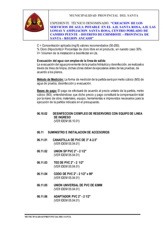 MUNICIPALIDAD PROVINCIAL DEL SANTA
EXPEDIENTE TÉCNICO DENOMINADO: “CREACION DE LOS
SERVICIOS DE AGUA POTABLE EN EL A.H. SANTA ROSA, A.H. LAS
LOMAS Y AMPLIACION SANTA ROSA, CENTRO POBLADO DE
CAMBIO PUENTE - DISTRITO DE CHIMBOTE - PROVINCIA DE
SANTA - REGION ANCASH”
MUNICIPALIDAD PROVINCIAL DEL SANTA
C = Concentración aplicada (mg/lt) valores recomendados (50-200).
% Cloro (Hipoclorito)= Porcentaje de cloro libre en el producto, en nuestro caso 30%.
V= Volumen de la instalación a desinfectar en Lts.
Evacuación del agua con empleo de la línea de salida
La evacuación del agua proveniente de la prueba hidráulica y desinfección, se realizará a
través de línea de limpia, dichas obras deben de ejecutarse antes de las pruebas, de
acuerdo a los planos.
Método de Medición: La forma de medición de la partida será por metro cúbico (M3) de
agua de prueba, desinfección y evacuación.
Bases de pago: El pago se efectuará de acuerdo al precio unitario de la partida, metro
cúbico (M3), entendiéndose que dicho precio y pago constituirá la compensación total
por la mano de obra, materiales, equipo, herramientas e imprevistos necesarios para la
ejecución de la partida indicada en el presupuesto.
06.10.02 DESINFECCION C/EMPLEO DE RESERVORIO CON EQUIPO DE LINEA
DE INGRESO
(VER IDEM 06.10.01)
06.11 SUMINISTRO E INSTALACION DE ACCESORIOS
06.11.01 CANASTILLA DE PVC DE 3" A 2.5"
(VER IDEM 05.04.01)
06.11.02 UNION SP PVC 2" - 2 1/2"
(VER IDEM 05.04.01)
06.11.03 TEE DE PVC 2" - 2 1/2"
(VER IDEM 05.04.01)
06.11.04 CODO DE PVC 2" - 2 1/2" x 90º
(VER IDEM 05.04.01)
06.11.05 UNION UNIVERSAL DE PVC DE 63MM
(VER IDEM 05.04.01)
06.11.06 ADAPTADOR PVC 2" - 2 1/2"
(VER IDEM 05.04.01)
 