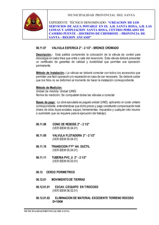 MUNICIPALIDAD PROVINCIAL DEL SANTA
EXPEDIENTE TÉCNICO DENOMINADO: “CREACION DE LOS
SERVICIOS DE AGUA POTABLE EN EL A.H. SANTA ROSA, A.H. LAS
LOMAS Y AMPLIACION SANTA ROSA, CENTRO POBLADO DE
CAMBIO PUENTE - DISTRITO DE CHIMBOTE - PROVINCIA DE
SANTA - REGION ANCASH”
MUNICIPALIDAD PROVINCIAL DEL SANTA
06.11.07 VALVULA ESFERICA 2" - 2 1/2" - BRONCE CROMADO
Descripción.- Esta partida comprende la colocación de la válvula de control para
descargas en cada línea que entra o sale del reservorio. Esta válvula deberá presentar
un certificado de garantías de calidad y durabilidad que permitan una operación
permanente.
Método de Instalación.- La válvula se deberá conectar con todos los accesorios que
permitan una fácil operación y/o reparación en caso de ser necesario. Se deberá cuidar
que los hilos no se deformen al momento de hacer la instalación correspondiente.
Método de Medición:
Unidad de medida: Unidad (UND)
Norma de medición: Se computarán todas las válvulas a conectar
Bases de pago: La obra ejecutada se pagará unidad (UND), aplicando el costo unitario
correspondiente, entendiéndose que dicho precio y pago constituirán compensación total
(mano de obra, leyes sociales, equipo, herramientas, impuestos y cualquier otro insumo
o suministro que se requiere para la ejecución del trabajo).
06.11.08 CONO DE REBOSE 2" - 2 1/2"
(VER IDEM 05.04.01)
06.11.09 VALVULA FLOTADORA 2" - 2 1/2"
(VER IDEM 05.04.01)
06.11.10 TRANSICION F°F° AH. DUCTIL
(VER IDEM 05.04.01)
06.11.11 TUBERIA PVC_U 2" - 2 1/2"
(VER IDEM 05.03.01)
06.12 CERCO PERIMETRICO
06.12.01 MOVIMIENTO DE TIERRAS
06.12.01.01 EXCAV. C/EQUIPO EN T/ROCOSO
(VER IDEM 06.02.01)
06.12.01.02 ELIMINACION DE MATERIAL EXCEDENTE TERRENO ROCOSO
D=15KM
 