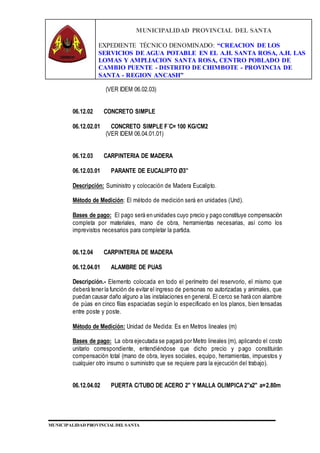 MUNICIPALIDAD PROVINCIAL DEL SANTA
EXPEDIENTE TÉCNICO DENOMINADO: “CREACION DE LOS
SERVICIOS DE AGUA POTABLE EN EL A.H. SANTA ROSA, A.H. LAS
LOMAS Y AMPLIACION SANTA ROSA, CENTRO POBLADO DE
CAMBIO PUENTE - DISTRITO DE CHIMBOTE - PROVINCIA DE
SANTA - REGION ANCASH”
MUNICIPALIDAD PROVINCIAL DEL SANTA
(VER IDEM 06.02.03)
06.12.02 CONCRETO SIMPLE
06.12.02.01 CONCRETO SIMPLE F´C= 100 KG/CM2
(VER IDEM 06.04.01.01)
06.12.03 CARPINTERIA DE MADERA
06.12.03.01 PARANTE DE EUCALIPTO Ø3”
Descripción: Suministro y colocación de Madera Eucalipto.
Método de Medición: El método de medición será en unidades (Und).
Bases de pago: El pago será en unidades cuyo precio y pago constituye compensación
completa por materiales, mano de obra, herramientas necesarias, así como los
imprevistos necesarios para completar la partida.
06.12.04 CARPINTERIA DE MADERA
06.12.04.01 ALAMBRE DE PUAS
Descripción.- Elemento colocada en todo el perímetro del reservorio, el mismo que
deberá tener la función de evitar el ingreso de personas no autorizadas y animales, que
puedan causar daño alguno a las instalaciones en general. El cerco se hará con alambre
de púas en cinco filas espaciadas según lo especificado en los planos, bien tensadas
entre poste y poste.
Método de Medición: Unidad de Medida: Es en Metros lineales (m)
Bases de pago: La obra ejecutada se pagará por Metro lineales (m), aplicando el costo
unitario correspondiente, entendiéndose que dicho precio y pago constituirán
compensación total (mano de obra, leyes sociales, equipo, herramientas, impuestos y
cualquier otro insumo o suministro que se requiere para la ejecución del trabajo).
06.12.04.02 PUERTA C/TUBO DE ACERO 2" Y MALLA OLIMPICA 2"x2" a=2.80m
 