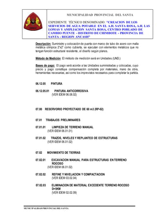 MUNICIPALIDAD PROVINCIAL DEL SANTA
EXPEDIENTE TÉCNICO DENOMINADO: “CREACION DE LOS
SERVICIOS DE AGUA POTABLE EN EL A.H. SANTA ROSA, A.H. LAS
LOMAS Y AMPLIACION SANTA ROSA, CENTRO POBLADO DE
CAMBIO PUENTE - DISTRITO DE CHIMBOTE - PROVINCIA DE
SANTA - REGION ANCASH”
MUNICIPALIDAD PROVINCIAL DEL SANTA
Descripción: Suministro y colocación de puerta con marco de tubo de acero con malla
metálica olímpica 2”x2” como cubierta, se ejecutan con elementos metalicos que no
tengan función estructural resistente, el diseño según planos.
Método de Medición: El método de medición será en Unidades (UND.)
Bases de pago: El pago será acorde a las Unidades suministradas y colocadas, cuyo
precio y pago constituye compensación completa por materiales, mano de obra,
herramientas necesarias, asícomo los imprevistos necesarios para completar la partida.
06.12.05 PINTURA
06.12.05.01 PINTURA ANTICORROSIVA
(VER IDEM 06.08.02)
07.00 RESERVORIO PROYECTADO DE 60 m3 (RP-02)
07.01 TRABAJOS PRELIMINARES
07.01.01 LIMPIEZA DE TERRENO MANUAL
(VER IDEM 06.01.01)
07.01.02 TRAZOS, NIVELES Y REPLANTEO DE ESTRUCTURAS
(VER IDEM 06.01.02)
07.02 MOVIMIENTO DE TIERRAS
07.02.01 EXCAVACION MANUAL PARA ESTRUCTURAS EN TERRENO
ROCOSO
(VER IDEM 06.01.02)
07.02.02 REFINE Y NIVELACION Y COMPACTACION
(VER IDEM 03.02.04)
07.02.03 ELIMINACION DE MATERIAL EXCEDENTE TERRENO ROCOSO
D=5KM
(VER IDEM 02.02.09)
 