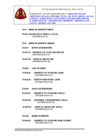 MUNICIPALIDAD PROVINCIAL DEL SANTA
EXPEDIENTE TÉCNICO DENOMINADO: “CREACION DE LOS
SERVICIOS DE AGUA POTABLE EN EL A.H. SANTA ROSA, A.H. LAS
LOMAS Y AMPLIACION SANTA ROSA, CENTRO POBLADO DE
CAMBIO PUENTE - DISTRITO DE CHIMBOTE - PROVINCIA DE
SANTA - REGION ANCASH”
MUNICIPALIDAD PROVINCIAL DEL SANTA
07.03 OBRAS DE CONCRETO SIMPLE
07.03.01 SOLADO DE E=4” MEZCLA 1:12 (C:H)
(VER IDEM 06.03.01)
07.04 OBRAS DE CONCRETO ARMADO
07.04.01 ZAPATA DE RESERVORIO
07.04.01.01 CONCRETO F'C= 210 KG/ CM2 ZAPATAS
(VER IDEM 06.04.01.01)
07.04.01.02 ACERO Fy= 4200 KG/ CM2
(VER IDEM 06.04.01.02)
07.04.02 LOSA DE FONDO
07.04.02.01 CONCRETO F'C= 210 KG/CM2. LOSAS
(VER IDEM 06.04.01.01)
07.04.02.02 ACERO FY=4200 KG/CM2. LOSAS
(VER IDEM 06.04.01.02)
07.04.03 CUPULA DE RESERVORIO
07.04.03.01 CONCRETO F'C= 210 KG/CM2. CUPULA
(VER IDEM 06.04.01.01)
07.04.03.02 ENCOFRADO Y DESENCOFRADO. CUPULA
(VER IDEM 06.04.03.02)
07.04.03.02 ACERO Fy= 4200 KG/ CM2. CUPULA
(VER IDEM 06.04.01.02)
07.04.04 MUROS CILINDRICOS
07.04.04.01 CONCRETO F'C= 210 KG/CM2. MURO CILINDRO
(VER IDEM 06.04.01.01)
 