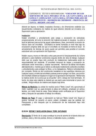 MUNICIPALIDAD PROVINCIAL DEL SANTA
EXPEDIENTE TÉCNICO DENOMINADO: “CREACION DE LOS
SERVICIOS DE AGUA POTABLE EN EL A.H. SANTA ROSA, A.H. LAS
LOMAS Y AMPLIACION SANTA ROSA, CENTRO POBLADO DE
CAMBIO PUENTE - DISTRITO DE CHIMBOTE - PROVINCIA DE
SANTA - REGION ANCASH”
MUNICIPALIDAD PROVINCIAL DEL SANTA
deberá ser áspera, no tratada, longitudes diversas y de dimensiones estándar. Los
requerimientos extranjeros de madera de igual esfuerzo deberán ser enviados a la
Supervisión para su aprobación.
Instalación
Instalar encofrado y arriostramiento para zanjas y excavación de estructuras
progresivamente, tal como la remoción del material excavado lo requiera. La unión a
tope de tablones para excluir las aguas subterráneas y finas, previniendo la erosión de
huecos fuera del encofrado. Encofrados en tierras húmedas un nivel más bajo de
excavación progresa tanto así que el encofrado es incrustado en tierra sin tocar. El
arriostramiento de láminas de acero puede ser permitido para penetrar el concreto
estructural solo con aprobación del Supervisor.
Instalar cepos y muros en intervalos cortos para prevenir el desplazamiento de la tierra
alrededor y para mantener condiciones seguras dentro del área de trabajo. Cualquier
daño que se pruebe haya sido producto de instalaciones inadecuadas serán de
responsabilidad del residente. El encofrado temporal de zanjas y excavación de
estructuras serán removidas y usadas nuevamente. Remover las tablas individuales
alternadamente a medida que el relleno es efectuado manteniendo suficiente encofrado
y arriostramientos para proteger la Obra y a los trabajadores. Retirar el arriostramiento
por completo. Donde se den condiciones inestables en las superficies interiores por
cualquier causa y el retiro del encofrado pudiese poner en peligro a la Obra, una porción
del encofrado deberá ser dejada en el lugar con la aprobación delInspector. Retirar toda
la madera dentro de la zona que se encuentre 1.20 m. debajo del nivel terminado. El
hecho de dejar este material no deberá ser una razón para incrementar el precio del
contrato. Ningún artículo de madera será dejado bajo tierra.
Método de Medición: La unidad de medida será el “Metro Lineal” (ml), aproximado al
metro cuadrado que se usara tomando la altura del entibado, empleado en ambos
taludes, por metro lineal de zanja. Estos trabajos serán verificadas por el Supervisor
antes y después de ejecutarse el trabajo de entibado.
Método de Pago: El pago y valorización se hará por “Metro Lineal” (ml). Según el
avance mensual de acuerdo al precio unitario contratado para las partidas del
Presupuesto y sólo después que la construcción de las estructuras haya sido
completado.
02.02.04 REFINE Y NIVELACION ZANJA TERR. SATURADO
Descripción: El fondo de la zanja constituye la zona de asiento de la tubería debe ser
continúo, plano y libre de piedras, troncos o materiales duros y cortantes.
 
