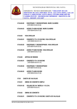 MUNICIPALIDAD PROVINCIAL DEL SANTA
EXPEDIENTE TÉCNICO DENOMINADO: “CREACION DE LOS
SERVICIOS DE AGUA POTABLE EN EL A.H. SANTA ROSA, A.H. LAS
LOMAS Y AMPLIACION SANTA ROSA, CENTRO POBLADO DE
CAMBIO PUENTE - DISTRITO DE CHIMBOTE - PROVINCIA DE
SANTA - REGION ANCASH”
MUNICIPALIDAD PROVINCIAL DEL SANTA
07.04.04.02 ENCOFRADO Y DESENCOFRADO. MURO CILINDRO
(VER IDEM 06.04.03.02)
07.04.04.03 ACERO FY=4200 KG/CM2. MURO CILINDRO
(VER IDEM 06.04.01.02)
07.04.05 VIGA CIRCULAR
07.04.05.01 CONCRETO F'C= 210 KG/CM2. VIGA CIRCULAR
(VER IDEM 06.04.01.01)
07.04.05.02 ENCOFRADO Y DESENCOFRADO. VIGA CIRCULAR
(VER IDEM 06.04.03.02)
07.04.05.03 ACERO FY=4200 KG/CM2. VIGA CIRCULAR
(VER IDEM 06.04.01.02)
07.04.06 ARTESA DE REBOSE
07.04.06.01 CONCRETO F'C= 210 KG/CM2
(VER IDEM 06.04.01.01)
07.04.06.02 ENCOFRADO Y DESENCOFRADO
(VER IDEM 06.04.03.02)
07.04.06.03 ACERO FY=4200 KG/CM2
(VER IDEM 06.04.01.02)
07.05 CASETA DE VALVULAS
07.05.01 OBRAS DE CONCRETO SIMPLE
07.05.01.02 SOLADO DE E=4” MEZCLA 1:12 (C:H)
(VER IDEM 06.03.01)
07.05.02 OBRAS DE CONCRETO
07.05.02.01 CONCRETO F'C= 210 KG/CM2. CASETA DE VALVULAS
 