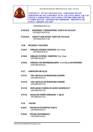 MUNICIPALIDAD PROVINCIAL DEL SANTA
EXPEDIENTE TÉCNICO DENOMINADO: “CREACION DE LOS
SERVICIOS DE AGUA POTABLE EN EL A.H. SANTA ROSA, A.H. LAS
LOMAS Y AMPLIACION SANTA ROSA, CENTRO POBLADO DE
CAMBIO PUENTE - DISTRITO DE CHIMBOTE - PROVINCIA DE
SANTA - REGION ANCASH”
MUNICIPALIDAD PROVINCIAL DEL SANTA
(VER IDEM 06.04.01.01)
07.05.02.02 ENCOFRADO Y DESENCOFRADO. CASETA DE VALVULAS
(VER IDEM 06.04.03.02)
07.05.02.03 ACERO FY=4200 KG/CM2. CASETA DE VALVULAS
(VER IDEM 06.04.01.02)
07.06 REVOQUES Y ENLUCIDOS
07.06.01 TARRAJEO INTERIOR C/MORTERO 1:5 x 1.5 cm.
(VER IDEM 06.06.01)
07.06.02 TARRAJEO EXTERIOR C/MORTERO 1:5 x 1.5 cm.
(VER IDEM 06.06.01)
07.06.03 TARRAJEO CON IMPERMEABILIZANTE 1:2 e=1.50 cm EN INTERIORES
(VER IDEM 06.06.03)
07.07 CARPINTERIA METALICA
07.07.01 TAPA METALICA DE RESERVORIO S/DISEÑO
(VER IDEM 06.07.01)
07.07.02 TAPA METALICA DE RESERVORIO S/DISEÑO
(VER IDEM 06.07.02)
07.07.03 VENTILACION C/TUBERIA DE ACERO S/DISEÑO DE 6”
(VER IDEM 06.07.03)
07.07.04 ESCALIN DE FIERRO CORRUGADO ¾” @0.30
(VER IDEM 06.07.04)
07.08 PINTURA
07.08.01 PINTURA EN EXTERIOR DE CASETA
(VER IDEM 06.08.01)
07.08.02 PINTURA ANTICORROSIVA
(VER IDEM 06.08.02)
 