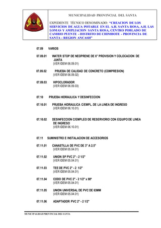 MUNICIPALIDAD PROVINCIAL DEL SANTA
EXPEDIENTE TÉCNICO DENOMINADO: “CREACION DE LOS
SERVICIOS DE AGUA POTABLE EN EL A.H. SANTA ROSA, A.H. LAS
LOMAS Y AMPLIACION SANTA ROSA, CENTRO POBLADO DE
CAMBIO PUENTE - DISTRITO DE CHIMBOTE - PROVINCIA DE
SANTA - REGION ANCASH”
MUNICIPALIDAD PROVINCIAL DEL SANTA
07.09 VARIOS
07.09.01 WATER STOP DE NEOPRENE DE 6” PROVISION Y COLOCACION DE
JUNTA
(VER IDEM 06.09.01)
07.09.02 PRUEBA DE CALIDAD DE CONCRETO (COMPRESION)
(VER IDEM 06.09.02)
07.09.03 HIPOCLORADOR
(VER IDEM 06.09.03)
07.10 PRUEBA HIDRAULICA Y DESINFECCION
07.10.01 PRUEBA HIDRAULICA C/EMPL. DE LA LINEA DE INGRESO
(VER IDEM 06.10.01)
07.10.02 DESINFECCION C/EMPLEO DE RESERVORIO CON EQUIPO DE LINEA
DE INGRESO
(VER IDEM 06.10.01)
07.11 SUMINISTRO E INSTALACION DE ACCESORIOS
07.11.01 CANASTILLA DE PVC DE 3" A 2.5"
(VER IDEM 05.04.01)
07.11.02 UNION SP PVC 2" - 2 1/2"
(VER IDEM 05.04.01)
07.11.03 TEE DE PVC 2" - 2 1/2"
(VER IDEM 05.04.01)
07.11.04 CODO DE PVC 2" - 2 1/2" x 90º
(VER IDEM 05.04.01)
07.11.05 UNION UNIVERSAL DE PVC DE 63MM
(VER IDEM 05.04.01)
07.11.06 ADAPTADOR PVC 2" - 2 1/2"
 