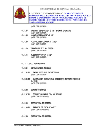 MUNICIPALIDAD PROVINCIAL DEL SANTA
EXPEDIENTE TÉCNICO DENOMINADO: “CREACION DE LOS
SERVICIOS DE AGUA POTABLE EN EL A.H. SANTA ROSA, A.H. LAS
LOMAS Y AMPLIACION SANTA ROSA, CENTRO POBLADO DE
CAMBIO PUENTE - DISTRITO DE CHIMBOTE - PROVINCIA DE
SANTA - REGION ANCASH”
MUNICIPALIDAD PROVINCIAL DEL SANTA
(VER IDEM 05.04.01)
07.11.07 VALVULA ESFERICA 2" - 2 1/2" - BRONCE CROMADO
(VER IDEM 06.11.07)
07.11.08 CONO DE REBOSE 2" - 2 1/2"
(VER IDEM 05.04.01)
07.11.09 VALVULA FLOTADORA 2" - 2 1/2"
(VER IDEM 05.04.01)
07.11.10 TRANSICION F°F° AH. DUCTIL
(VER IDEM 05.04.01)
07.11.11 TUBERIA PVC_U 2" - 2 1/2"
(VER IDEM 05.03.01)
07.12 CERCO PERIMETRICO
07.12.01 MOVIMIENTO DE TIERRAS
07.12.01.01 EXCAV. C/EQUIPO EN T/ROCOSO
(VER IDEM 06.02.01)
07.12.01.02 ELIMINACION DE MATERIAL EXCEDENTE TERRENO ROCOSO
D=15KM
(VER IDEM 06.02.03)
07.12.02 CONCRETO SIMPLE
07.12.02.01 CONCRETO SIMPLE F´C= 100 KG/CM2
(VER IDEM 06.04.01.01)
07.12.03 CARPINTERIA DE MADERA
07.12.03.01 PARANTE DE EUCALIPTO Ø3”
(VER IDEM 06.12.03.01)
07.12.04 CARPINTERIA DE MADERA
 