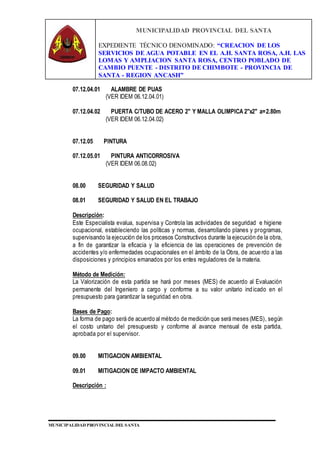 MUNICIPALIDAD PROVINCIAL DEL SANTA
EXPEDIENTE TÉCNICO DENOMINADO: “CREACION DE LOS
SERVICIOS DE AGUA POTABLE EN EL A.H. SANTA ROSA, A.H. LAS
LOMAS Y AMPLIACION SANTA ROSA, CENTRO POBLADO DE
CAMBIO PUENTE - DISTRITO DE CHIMBOTE - PROVINCIA DE
SANTA - REGION ANCASH”
MUNICIPALIDAD PROVINCIAL DEL SANTA
07.12.04.01 ALAMBRE DE PUAS
(VER IDEM 06.12.04.01)
07.12.04.02 PUERTA C/TUBO DE ACERO 2" Y MALLA OLIMPICA 2"x2" a=2.80m
(VER IDEM 06.12.04.02)
07.12.05 PINTURA
07.12.05.01 PINTURA ANTICORROSIVA
(VER IDEM 06.08.02)
08.00 SEGURIDAD Y SALUD
08.01 SEGURIDAD Y SALUD EN EL TRABAJO
Descripción:
Este Especialista evalua, supervisa y Controla las actividades de seguridad e higiene
ocupacional, estableciendo las políticas y normas, desarrollando planes y programas,
supervisando la ejecución de los procesos Constructivos durante la ejecución de la obra,
a fin de garantizar la eficacia y la eficiencia de las operaciones de prevención de
accidentes y/o enfermedades ocupacionales en el ámbito de la Obra, de acuerdo a las
disposiciones y principios emanados por los entes reguladores de la materia.
Método de Medición:
La Valorización de esta partida se hará por meses (MES) de acuerdo al Evaluación
permanente del Ingeniero a cargo y conforme a su valor unitario indicado en el
presupuesto para garantizar la seguridad en obra.
Bases de Pago:
La forma de pago será de acuerdo al método de medición que será meses (MES), según
el costo unitario del presupuesto y conforme al avance mensual de esta partida,
aprobada por el supervisor.
09.00 MITIGACION AMBIENTAL
09.01 MITIGACION DE IMPACTO AMBIENTAL
Descripción :
 