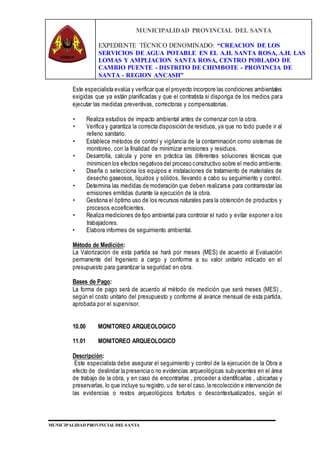 MUNICIPALIDAD PROVINCIAL DEL SANTA
EXPEDIENTE TÉCNICO DENOMINADO: “CREACION DE LOS
SERVICIOS DE AGUA POTABLE EN EL A.H. SANTA ROSA, A.H. LAS
LOMAS Y AMPLIACION SANTA ROSA, CENTRO POBLADO DE
CAMBIO PUENTE - DISTRITO DE CHIMBOTE - PROVINCIA DE
SANTA - REGION ANCASH”
MUNICIPALIDAD PROVINCIAL DEL SANTA
Este especialista evalúa y verificar que el proyecto incorpore las condiciones ambientales
exigidas que ya están planificadas y que el contratista si disponga de los medios para
ejecutar las medidas preventivas, correctoras y compensatorias.
• Realiza estudios de impacto ambiental antes de comenzar con la obra.
• Verifica y garantiza la correcta disposición de residuos, ya que no todo puede ir al
relleno sanitario.
• Establece métodos de control y vigilancia de la contaminación como sistemas de
monitoreo, con la finalidad de minimizar emisiones y residuos.
• Desarrolla, calcula y pone en práctica las diferentes soluciones técnicas que
minimicen los efectos negativos del proceso constructivo sobre el medio ambiente.
• Diseña o selecciona los equipos e instalaciones de tratamiento de materiales de
desecho gaseosos, líquidos y sólidos, llevando a cabo su seguimiento y control.
• Determina las medidas de moderación que deben realizarse para contrarrestar las
emisiones emitidas durante la ejecución de la obra.
• Gestiona el óptimo uso de los recursos naturales para la obtención de productos y
procesos ecoeficientes.
• Realiza mediciones de tipo ambiental para controlar el ruido y evitar exponer a los
trabajadores.
• Elabora informes de seguimiento ambiental.
Método de Medición:
La Valorización de esta partida se hará por meses (MES) de acuerdo al Evaluación
permanente del Ingeniero a cargo y conforme a su valor unitario indicado en el
presupuesto para garantizar la seguridad en obra.
Bases de Pago:
La forma de pago será de acuerdo al método de medición que será meses (MES) ,
según el costo unitario del presupuesto y conforme al avance mensual de esta partida,
aprobada por el supervisor.
10.00 MONITOREO ARQUEOLOGICO
11.01 MONITOREO ARQUEOLOGICO
Descripción:
Este especialista debe asegurar el seguimiento y control de la ejecución de la Obra a
efecto de deslindar la presencia o no evidencias arqueológicas subyacentes en el área
de trabajo de la obra, y en caso de encontrarlas , proceder a identificarlas , ubicarlas y
preservarlas, lo que incluye su registro, u de ser el caso,la recolección e intervención de
las evidencias o restos arqueológicos fortuitos o descontextualizados, según el
 