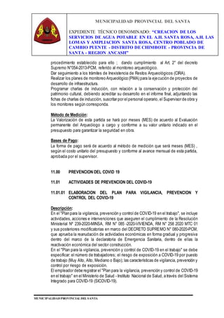 MUNICIPALIDAD PROVINCIAL DEL SANTA
EXPEDIENTE TÉCNICO DENOMINADO: “CREACION DE LOS
SERVICIOS DE AGUA POTABLE EN EL A.H. SANTA ROSA, A.H. LAS
LOMAS Y AMPLIACION SANTA ROSA, CENTRO POBLADO DE
CAMBIO PUENTE - DISTRITO DE CHIMBOTE - PROVINCIA DE
SANTA - REGION ANCASH”
MUNICIPALIDAD PROVINCIAL DEL SANTA
procedimiento establecido para ello ; dando cumplimiento al Art. 2° del decreto
Supremo N°054-2013-PCM, referido al monitoreo arqueológico.
Dar seguimiento a los trámites de Inexistencia de Restos Arqueológicos (CIRA).
Realizar los planes de monitoreo Arqueológico (PMA) para la ejecución de proyectos de
desarrollo de infraestructura.
Programar charlas de inducción, con relación a la conservación y protección del
patrimonio cultural, debiendo acreditar su desarrollo en el informe final, adjuntando las
fichas de charlas de inducción, suscritar por el personal operario, el Supervisor de obra y
los monitores según corresponda.
Método de Medición:
La Valorización de esta partida se hará por meses (MES) de acuerdo al Evaluación
permanente del Arqueólogo a cargo y conforme a su valor unitario indicado en el
presupuesto para garantizar la seguridad en obra.
Bases de Pago:
La forma de pago será de acuerdo al método de medición que será meses (MES) ,
según el costo unitario del presupuesto y conforme al avance mensual de esta partida,
aprobada por el supervisor.
11.00 PREVENCION DEL COVID 19
11.01 ACTIVIDADES DE PREVENCION DEL COVID-19
11.01.01 ELABORACION DEL PLAN PARA VIGILANCIA, PREVENCION Y
CONTROL DEL COVID-19
Descripción:
En el "Plan para la vigilancia, prevención y control de COVID-19 en el trabajo", se incluye
actividades, acciones e intervenciones que aseguren el cumplimiento de la Resolución
Ministerial Nº 239-2020-MINSA, RM N° 085 -2020-VIVIENDA, RM N° 258 2020 MTC 01
y sus posteriores modificatorias en marco del DECRETO SUPREMO N° 080-2020-PCM,
que aprueba la reanudación de actividades económicas en forma gradual y progresiva
dentro del marco de la declaratoria de Emergencia Sanitaria, dentro de ellas la
reactivación económica del sector construcción.
En el "Plan para la vigilancia, prevención y control de COVID-19 en el trabajo" se debe
especificar: el número de trabajadores; el riesgo de exposición a COVID-19 por puesto
de trabajo (Muy Alto, Alto, Mediano o Bajo); las características de vigilancia, prevención y
control por riesgo de exposición.
El empleador debe registrar el "Plan para la vigilancia, prevención y control de COVID-19
en el trabajo" en el Ministerio de Salud - Instituto Nacional de Salud, a través del Sistema
Integrado para COVID-19 (SICOVID-19).
 