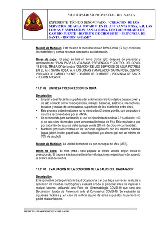 MUNICIPALIDAD PROVINCIAL DEL SANTA
EXPEDIENTE TÉCNICO DENOMINADO: “CREACION DE LOS
SERVICIOS DE AGUA POTABLE EN EL A.H. SANTA ROSA, A.H. LAS
LOMAS Y AMPLIACION SANTA ROSA, CENTRO POBLADO DE
CAMBIO PUENTE - DISTRITO DE CHIMBOTE - PROVINCIA DE
SANTA - REGION ANCASH”
MUNICIPALIDAD PROVINCIAL DEL SANTA
Método de Medición: Este método de medición será en forma Global (GLB) y considera
los materiales y demás recursos necesarios su elaboración.
Bases de pago: El pago se hará en forma global (glb) después de presentar y
aprobación del “PLAN PARA LA VIGILANCIA, PREVENCION Y CONTROL DEL COVID-
19 EN EL TRABAJO” de la obra “CREACION DE LOS SERVICIOS DE AGUA POTABLE
EN EL A.H. SANTA ROSA, A.H. LAS LOMAS Y AMPLIACION SANTA ROSA, CENTRO
POBLADO DE CAMBIO PUENTE - DISTRITO DE CHIMBOTE - PROVINCIA DE SANTA
- REGION ANCASH”.
11.01.02 LIMPIEZA Y DESINFECCION EN OBRA
Descripción:
• Limpiar y desinfectar las superficies del entorno laboral y los objetos de uso común y
de alto contacto como: fotocopiadoras, manijas, barandas, teléfonos, interruptores,
teclados y mouse de computadora, superficies de los escritorios entre otros.
• Este proceso deberá realizarse por lo menos dos (2) veces por día, con productos e
insumos recomendados por el MINSA.
• Se recomienda para sanitización el uso de hipoclorito de sodio al 0.1% (dilución 1:50
si se usa cloro domestico a una concentración inicial de 5%). Esto equivale a que
por cada litro de agua se debe agregar veinte (20) ml. de cloro (4 cucharaditas).
• Mantener provisión continua en los servicios higiénicos con los insumos básicos
(agua, jabón líquido, papel toalla, papel higiénico y/o alcohol gel con un mínimo de
70% de alcohol).
Método de Medición: La unidad de medida es por concepto de Mes (MES).
Bases de pago: El Mes (MES), será pagado al precio unitario según indica el
presupuesto. El pago se efectuará mediante las valorizaciones respectivas y de acuerdo
al avance real de la obra.
11.01.03 EVALUACION DE LA CONDICION DE LA SALUD DEL TRABAJADOR
Descripción:
El responsable de Seguridad y/o Salud Ocupacional o el que haga sus veces, realizara la
aplicación de Pruebas Serológicas y evaluará a todo el personal antes de ingresar a
realizar labores, utilizando una Ficha de Sintomatología COVID-19 que será una
Declaración Jurada de Prevención ante el Coronavirus COVID-19. Se evaluarán los
siguientes factores y, en caso de verificar alguno de estos supuestos, la persona no
podrá realizar labores.
 