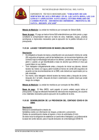 MUNICIPALIDAD PROVINCIAL DEL SANTA
EXPEDIENTE TÉCNICO DENOMINADO: “CREACION DE LOS
SERVICIOS DE AGUA POTABLE EN EL A.H. SANTA ROSA, A.H. LAS
LOMAS Y AMPLIACION SANTA ROSA, CENTRO POBLADO DE
CAMBIO PUENTE - DISTRITO DE CHIMBOTE - PROVINCIA DE
SANTA - REGION ANCASH”
MUNICIPALIDAD PROVINCIAL DEL SANTA
Método de Medición: La unidad de medida es por concepto de Global (GLB).
Bases de pago: El pago se hará en forma GLB entendiéndose que dicho precio y pago
constituirá la compensación total por la mano de obra, materiales, equipo, pruebas
serológicas e imprevistos necesarios para la ejecución de la partida indicada en el
presupuesto.
11.01.04 LAVADO Y DESINFECCION DE MANOS (OBLIGATORIO)
Descripción:
• Es obligatorio el lavado de manos y desinfección con una duración mínima de veinte
(20) segundos al ingresar y salir de las habitaciones, de los servicios higiénicos y del
comedor bajo la metodología indicada en los afiches. Lavarse las manos con agua y
jabón o usando un gel desinfectante a base de alcohol que elimine el virus que
pueda haber en sus manos.
• Todo trabajador obligatoriamente antes y después de iniciar sus labores, deberá
lavarse las manos con agua y jabón durante al menos de veinte (20) segundos de
acuerdo con las recomendaciones de la OMS, esto deberá ser supervisado por su
jefe inmediato.
• Así mismo, todo trabajador deberá lavarse las manos antes y después de comer,
después de ir al baño, después de toser o estornudar o cuando crean que existe
riesgo de contagio.
Método de Medición: La unidad de medida es por concepto de Mes (MES).
Bases de pago: El Mes (MES), será pagado al precio unitario según indica el
presupuesto. El pago se efectuará mediante las valorizaciones respectivas y de acuerdo
a los materiales necesarios para la ejecución de la partida de la obra.
11.01.05 SENSIBILIZACION DE LA PREVENCION DEL CONTAGIO COVID-19 EN
OBRA
Descripción:
Reforzar la sensibilización a través de:
Señalética visible con información de riesgos, protección y prevención.
Charlas de sensibilización diarias al ingreso o inicio de actividades (5 min).
Se debe incluir la obligación de establecer un canal entre el trabajador y el profesional de
la salud del centro laboral, para el reporte temprano de sintomatología COVID-19.
 