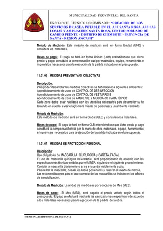MUNICIPALIDAD PROVINCIAL DEL SANTA
EXPEDIENTE TÉCNICO DENOMINADO: “CREACION DE LOS
SERVICIOS DE AGUA POTABLE EN EL A.H. SANTA ROSA, A.H. LAS
LOMAS Y AMPLIACION SANTA ROSA, CENTRO POBLADO DE
CAMBIO PUENTE - DISTRITO DE CHIMBOTE - PROVINCIA DE
SANTA - REGION ANCASH”
MUNICIPALIDAD PROVINCIAL DEL SANTA
Método de Medición: Este método de medición será en forma Unidad (UND) y
considera los materiales.
Bases de pago: El pago se hará en forma Unidad (Und) entendiéndose que dicho
precio y pago constituirá la compensación total por materiales, equipo, herramientas e
imprevistos necesarios para la ejecución de la partida indicada en el presupuesto.
11.01.06 MEDIDAS PREVENTIVAS COLECTIVAS
Descripción:
Para poder desarrollar las medidas colectivas se habilitaran los siguientes ambientes:
Acondicionamiento de zona de CONTROL DE DESINFECCIÓN
Acondicionamiento de zona de CONTROL DE VESTUARIOS
Acondicionamiento de zona de AMBIENTE Y MOBILIARIO PARA TÓPICO
Cada zona debe estar habilitada con los utensilios necesarios para desarrollar su fin
teniendo en cuenta evitar el aglomera miento de personas y un ambiente ventilado.
Método de Medición:
Este método de medición será en forma Global (GLB) y considera los materiales.
Bases de pago: El pago se hará en forma GLB entendiéndose que dicho precio y pago
constituirá la compensación total por la mano de obra, materiales, equipo, herramientas
e imprevistos necesarios para la ejecución de la partida indicada en el presupuesto.
11.01.07 MEDIDAS DE PROTECCION PERSONAL
Descripción:
Uso obligatorio de MASCARILLA QUIRURGICA y CARETA FACIAL.
El uso de mascarilla quirúrgica descartable, será proporcionado de acuerdo con las
especificaciones técnicas emitidas por el MINSA, siguiendo el siguiente procedimiento:
Cambiar la mascarilla diariamente o si se encuentra visiblemente sucia.
Para retirar la mascarilla, desate los lazos posteriores y realizar el lavado de manos.
Las recomendaciones para el uso correcto de las mascarillas se indican en los afiches
de sensibilización.
Método de Medición: La unidad de medida es por concepto de Mes (MES).
Bases de pago: El Mes (MES), será pagado al precio unitario según indica el
presupuesto. El pago se efectuará mediante las valorizaciones respectivas y de acuerdo
a los materiales necesarios para la ejecución de la partida de la obra.
 