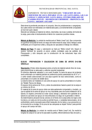 MUNICIPALIDAD PROVINCIAL DEL SANTA
EXPEDIENTE TÉCNICO DENOMINADO: “CREACION DE LOS
SERVICIOS DE AGUA POTABLE EN EL A.H. SANTA ROSA, A.H. LAS
LOMAS Y AMPLIACION SANTA ROSA, CENTRO POBLADO DE
CAMBIO PUENTE - DISTRITO DE CHIMBOTE - PROVINCIA DE
SANTA - REGION ANCASH”
MUNICIPALIDAD PROVINCIAL DEL SANTA
Debe tener la pendiente prevista en el proyecto, libre de protuberancias o cangrejeras,
las cuales deben ser rellenadas con material adecuado y convenientemente compactado
al nivel del suelo natural.
Deberán ser retiradas el material de relleno, desmontes, las rocas o piedras del borde de
la zanja, para evitar el deslizamiento al interior de ocasiones posibles roturas.
Método de Medición: La unidad de medida será el “Metro Lineal” (ml). Que comprende
la superficie horizontal de fondo a lo largo del metro lineal de zanja. Estos trabajos serán
verificadas por el Supervisor antes y después de ejecutarse el trabajo de entibado.
Método de Pago: El pago y valorización se hará por “Metro Lineal” (ml). Según el
avance mensual de acuerdo al precio unitario contratado para las partidas del
Presupuesto y sólo después que la construcción de las estructuras haya sido
completado.
02.02.05 PREPARACION Y COLOCACION DE CAMA DE APOYO E=0.10M
GRAVILLA
Descripción: El tubo debe descansar sobre un lecho de material selecto libre de rocas,
para proporcionar un adecuado y uniforme soporte longitudinal.
En terrenos altamente saturados y con suelo licuable, la cama de apoyo de la tubería
será conformado con material granular de preferencia piedra zarandeada de d0 ¾” a 1”,
o canto rodado seleccionado con una capa superior de ripio seleccionado, como es
presentado en el plano de detalle típico.
La tubería debe ser instalada en una cama de apoyo la cual es presentada en el plano
de “Detalle Típicos de Zanjas.
El espesor de la cama es de 10 cm. y debe de extenderse hasta la pared de la zanja en
un mínimo de 25 cm.
El material de la cama de apoyo debe ser adecuadamente compactado y nivelado, ya
que la calidad de la cama de apoyo es muy importante para una buena instalación de la
tubería. El objetivo primordial es evitar vacíos debajo y alrededor del cuadrante de la
tubería la cual debe ser apoyo sin discontinuidad a lo largo de la generatriz e interior.
Se determinará la ubicación de las uniones en el fondo de la zanja antes de bajar a ella
los tubos y en cada uno de los puntos se abrirán hoyos, o canaletas transversales, de la
profundidad y ancho necesario para el fácil manipuleo de los tubos y sus accesorios en
el momento de su montaje. En la zona de las campanas se dejará “nichos” para permitir
el apoyo del cuerpo del tubo.
Método de Medición: La unidad de medida será el “Metro Lineal” (ml). Se medirá la
longitud de zanja en la cual se ha ejecutado la partida, diferenciándose el tipo de suelo y
 