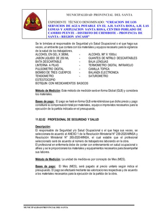 MUNICIPALIDAD PROVINCIAL DEL SANTA
EXPEDIENTE TÉCNICO DENOMINADO: “CREACION DE LOS
SERVICIOS DE AGUA POTABLE EN EL A.H. SANTA ROSA, A.H. LAS
LOMAS Y AMPLIACION SANTA ROSA, CENTRO POBLADO DE
CAMBIO PUENTE - DISTRITO DE CHIMBOTE - PROVINCIA DE
SANTA - REGION ANCASH”
MUNICIPALIDAD PROVINCIAL DEL SANTA
Se le brindara al responsable de Seguridad y/o Salud Ocupacional o el que haga sus
veces, un ambiente que contara con los materiales y equipos necesario para la vigilancia
de la salud de los trabajadores.
ALCOHOL EN GEL X 380ML - ALCOHOL 96º X 1000cc
JABON LIQUIDO DE 250 ML - GUANTES DE NITRILO DESCARTABLES
BATA DESCARTABLE - BAJA LENGUAS
LINTERNA A PILAS - TERMOMETRO DIGITAL INFRAROJO
PULSOMETRO DIGITAL - CAMILLA TOPICA
BIOMBO DE TRES CUERPOS - BALANZA ELECTRONICA
TENSIOMETRO - SATUROMETRO
ESTESTOCOPIO
BOTIQUIN CON MEDICAMENTOS BASICOS
Método de Medición: Este método de medición será en forma Global (GLB) y considera
los materiales.
Bases de pago: El pago se hará en forma GLB entendiéndose que dicho precio y pago
constituirá la compensación total por materiales, equipo e imprevistos necesarios para la
ejecución de la partida indicada en el presupuesto.
11.02.02 PROFESIONAL DE SEGURIDAD Y SALUD
Descripción:
El responsable de Seguridad y/o Salud Ocupacional o el que haga sus veces, se
seleccionara de acuerdo al ANEXO 1 de la Resolución Ministerial N° 239-2020-MINSA y
Resolución Ministerial N° 265-2020-MINSA, el cual estable que el profesional
seleccionado será de acuerdo al número de trabajadores laborando en la obra.
El profesional en enfermería debe de contar con entrenamiento en salud ocupacional o
afines y se le proporcionara los materiales y equipamientos necesarios para desempeñar
sus labores.
Método de Medición: La unidad de medida es por concepto de Mes (MES).
Bases de pago: El Mes (MES), será pagado al precio unitario según indica el
presupuesto. El pago se efectuará mediante las valorizaciones respectivas y de acuerdo
a los materiales necesarios para la ejecución de la partida de la obra.
 