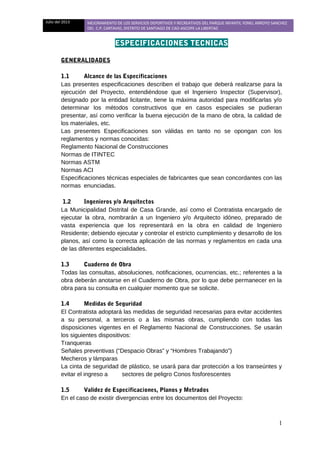 Julio del 2013 MEJORAMIENTO DE LOS SERVICIOS DEPORTIVOS Y RECREATIVOS DEL PARQUE INFANTIL YONEL ARROYO SANCHEZ
DEL C.P. CARTAVIO, DISTRITO DE SANTIAGO DE CAO-ASCOPE-LA LIBERTAD
ESPECIFICACIONES TECNICAS
GENERALIDADES
1.1 Alcance de las Especificaciones
Las presentes especificaciones describen el trabajo que deberá realizarse para la
ejecución del Proyecto, entendiéndose que el Ingeniero Inspector (Supervisor),
designado por la entidad licitante, tiene la máxima autoridad para modificarlas y/o
determinar los métodos constructivos que en casos especiales se pudieran
presentar, así como verificar la buena ejecución de la mano de obra, la calidad de
los materiales, etc.
Las presentes Especificaciones son válidas en tanto no se opongan con los
reglamentos y normas conocidas:
Reglamento Nacional de Construcciones
Normas de ITINTEC
Normas ASTM
Normas ACI
Especificaciones técnicas especiales de fabricantes que sean concordantes con las
normas enunciadas.
1.2 Ingenieros y/o Arquitectos
La Municipalidad Distrital de Casa Grande, así como el Contratista encargado de
ejecutar la obra, nombrarán a un Ingeniero y/o Arquitecto idóneo, preparado de
vasta experiencia que los representará en la obra en calidad de Ingeniero
Residente; debiendo ejecutar y controlar el estricto cumplimiento y desarrollo de los
planos, así como la correcta aplicación de las normas y reglamentos en cada una
de las diferentes especialidades.
1.3 Cuaderno de Obra
Todas las consultas, absoluciones, notificaciones, ocurrencias, etc.; referentes a la
obra deberán anotarse en el Cuaderno de Obra, por lo que debe permanecer en la
obra para su consulta en cualquier momento que se solicite.
1.4 Medidas de Seguridad
El Contratista adoptará las medidas de seguridad necesarias para evitar accidentes
a su personal, a terceros o a las mismas obras, cumpliendo con todas las
disposiciones vigentes en el Reglamento Nacional de Construcciones. Se usarán
los siguientes dispositivos:
Tranqueras
Señales preventivas (“Despacio Obras” y “Hombres Trabajando”)
Mecheros y lámparas
La cinta de seguridad de plástico, se usará para dar protección a los transeúntes y
evitar el ingreso a sectores de peligro Conos fosforescentes
1.5 Validez de Especificaciones, Planos y Metrados
En el caso de existir divergencias entre los documentos del Proyecto:
1
 