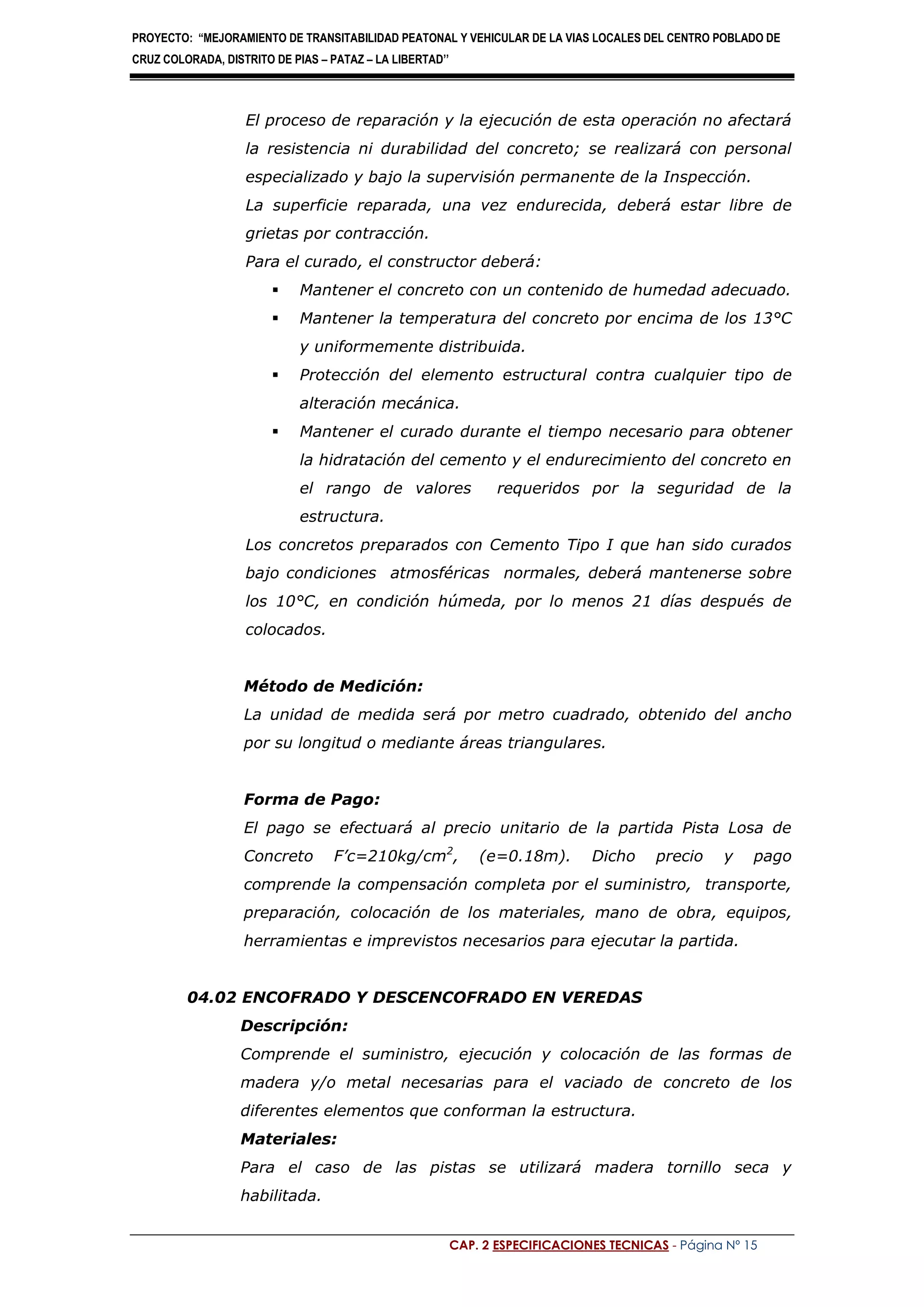 PROYECTO: “MEJORAMIENTO DE TRANSITABILIDAD PEATONAL Y VEHICULAR DE LA VIAS LOCALES DEL CENTRO POBLADO DE
CRUZ COLORADA, DISTRITO DE PIAS – PATAZ – LA LIBERTAD’’
CAP. 2 ESPECIFICACIONES TECNICAS - Página Nº 15
El proceso de reparación y la ejecución de esta operación no afectará
la resistencia ni durabilidad del concreto; se realizará con personal
especializado y bajo la supervisión permanente de la Inspección.
La superficie reparada, una vez endurecida, deberá estar libre de
grietas por contracción.
Para el curado, el constructor deberá:
 Mantener el concreto con un contenido de humedad adecuado.
 Mantener la temperatura del concreto por encima de los 13°C
y uniformemente distribuida.
 Protección del elemento estructural contra cualquier tipo de
alteración mecánica.
 Mantener el curado durante el tiempo necesario para obtener
la hidratación del cemento y el endurecimiento del concreto en
el rango de valores requeridos por la seguridad de la
estructura.
Los concretos preparados con Cemento Tipo I que han sido curados
bajo condiciones atmosféricas normales, deberá mantenerse sobre
los 10°C, en condición húmeda, por lo menos 21 días después de
colocados.
Método de Medición:
La unidad de medida será por metro cuadrado, obtenido del ancho
por su longitud o mediante áreas triangulares.
Forma de Pago:
El pago se efectuará al precio unitario de la partida Pista Losa de
Concreto F’c=210kg/cm2
, (e=0.18m). Dicho precio y pago
comprende la compensación completa por el suministro, transporte,
preparación, colocación de los materiales, mano de obra, equipos,
herramientas e imprevistos necesarios para ejecutar la partida.
04.02 ENCOFRADO Y DESCENCOFRADO EN VEREDAS
Descripción:
Comprende el suministro, ejecución y colocación de las formas de
madera y/o metal necesarias para el vaciado de concreto de los
diferentes elementos que conforman la estructura.
Materiales:
Para el caso de las pistas se utilizará madera tornillo seca y
habilitada.
 