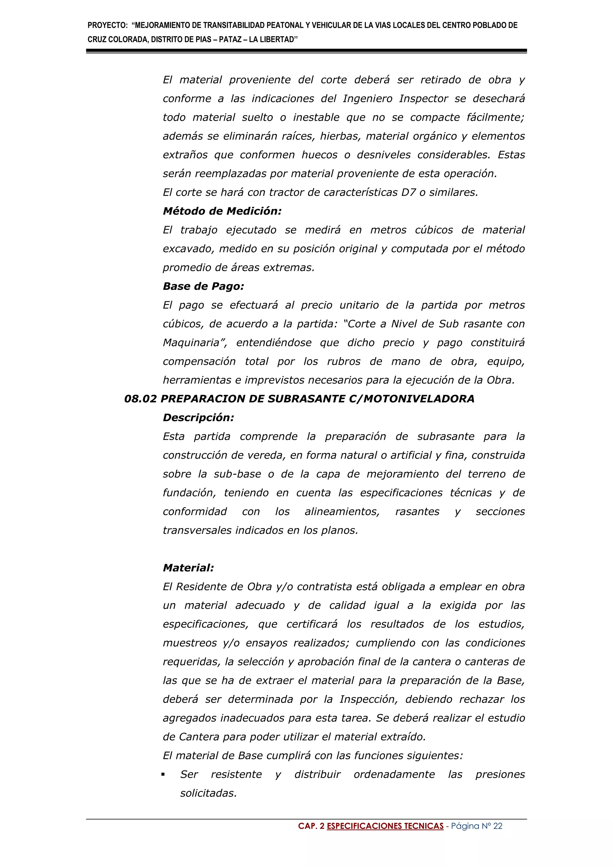 PROYECTO: “MEJORAMIENTO DE TRANSITABILIDAD PEATONAL Y VEHICULAR DE LA VIAS LOCALES DEL CENTRO POBLADO DE
CRUZ COLORADA, DISTRITO DE PIAS – PATAZ – LA LIBERTAD’’
CAP. 2 ESPECIFICACIONES TECNICAS - Página Nº 22
El material proveniente del corte deberá ser retirado de obra y
conforme a las indicaciones del Ingeniero Inspector se desechará
todo material suelto o inestable que no se compacte fácilmente;
además se eliminarán raíces, hierbas, material orgánico y elementos
extraños que conformen huecos o desniveles considerables. Estas
serán reemplazadas por material proveniente de esta operación.
El corte se hará con tractor de características D7 o similares.
Método de Medición:
El trabajo ejecutado se medirá en metros cúbicos de material
excavado, medido en su posición original y computada por el método
promedio de áreas extremas.
Base de Pago:
El pago se efectuará al precio unitario de la partida por metros
cúbicos, de acuerdo a la partida: “Corte a Nivel de Sub rasante con
Maquinaria”, entendiéndose que dicho precio y pago constituirá
compensación total por los rubros de mano de obra, equipo,
herramientas e imprevistos necesarios para la ejecución de la Obra.
08.02 PREPARACION DE SUBRASANTE C/MOTONIVELADORA
Descripción:
Esta partida comprende la preparación de subrasante para la
construcción de vereda, en forma natural o artificial y fina, construida
sobre la sub-base o de la capa de mejoramiento del terreno de
fundación, teniendo en cuenta las especificaciones técnicas y de
conformidad con los alineamientos, rasantes y secciones
transversales indicados en los planos.
Material:
El Residente de Obra y/o contratista está obligada a emplear en obra
un material adecuado y de calidad igual a la exigida por las
especificaciones, que certificará los resultados de los estudios,
muestreos y/o ensayos realizados; cumpliendo con las condiciones
requeridas, la selección y aprobación final de la cantera o canteras de
las que se ha de extraer el material para la preparación de la Base,
deberá ser determinada por la Inspección, debiendo rechazar los
agregados inadecuados para esta tarea. Se deberá realizar el estudio
de Cantera para poder utilizar el material extraído.
El material de Base cumplirá con las funciones siguientes:
 Ser resistente y distribuir ordenadamente las presiones
solicitadas.
 