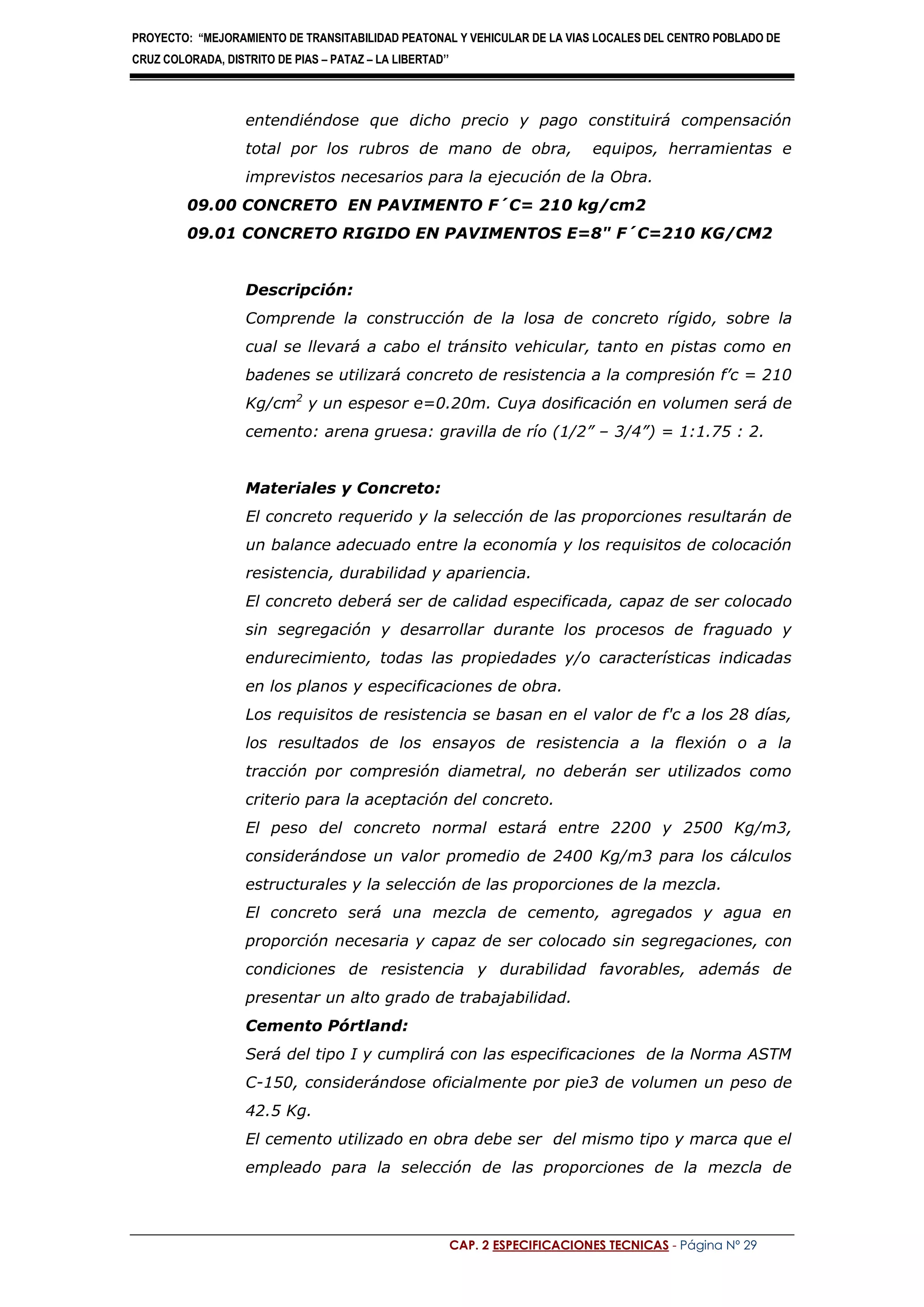 PROYECTO: “MEJORAMIENTO DE TRANSITABILIDAD PEATONAL Y VEHICULAR DE LA VIAS LOCALES DEL CENTRO POBLADO DE
CRUZ COLORADA, DISTRITO DE PIAS – PATAZ – LA LIBERTAD’’
CAP. 2 ESPECIFICACIONES TECNICAS - Página Nº 29
entendiéndose que dicho precio y pago constituirá compensación
total por los rubros de mano de obra, equipos, herramientas e
imprevistos necesarios para la ejecución de la Obra.
09.00 CONCRETO EN PAVIMENTO F´C= 210 kg/cm2
09.01 CONCRETO RIGIDO EN PAVIMENTOS E=8" F´C=210 KG/CM2
Descripción:
Comprende la construcción de la losa de concreto rígido, sobre la
cual se llevará a cabo el tránsito vehicular, tanto en pistas como en
badenes se utilizará concreto de resistencia a la compresión f’c = 210
Kg/cm2
y un espesor e=0.20m. Cuya dosificación en volumen será de
cemento: arena gruesa: gravilla de río (1/2” – 3/4”) = 1:1.75 : 2.
Materiales y Concreto:
El concreto requerido y la selección de las proporciones resultarán de
un balance adecuado entre la economía y los requisitos de colocación
resistencia, durabilidad y apariencia.
El concreto deberá ser de calidad especificada, capaz de ser colocado
sin segregación y desarrollar durante los procesos de fraguado y
endurecimiento, todas las propiedades y/o características indicadas
en los planos y especificaciones de obra.
Los requisitos de resistencia se basan en el valor de f'c a los 28 días,
los resultados de los ensayos de resistencia a la flexión o a la
tracción por compresión diametral, no deberán ser utilizados como
criterio para la aceptación del concreto.
El peso del concreto normal estará entre 2200 y 2500 Kg/m3,
considerándose un valor promedio de 2400 Kg/m3 para los cálculos
estructurales y la selección de las proporciones de la mezcla.
El concreto será una mezcla de cemento, agregados y agua en
proporción necesaria y capaz de ser colocado sin segregaciones, con
condiciones de resistencia y durabilidad favorables, además de
presentar un alto grado de trabajabilidad.
Cemento Pórtland:
Será del tipo I y cumplirá con las especificaciones de la Norma ASTM
C-150, considerándose oficialmente por pie3 de volumen un peso de
42.5 Kg.
El cemento utilizado en obra debe ser del mismo tipo y marca que el
empleado para la selección de las proporciones de la mezcla de
 