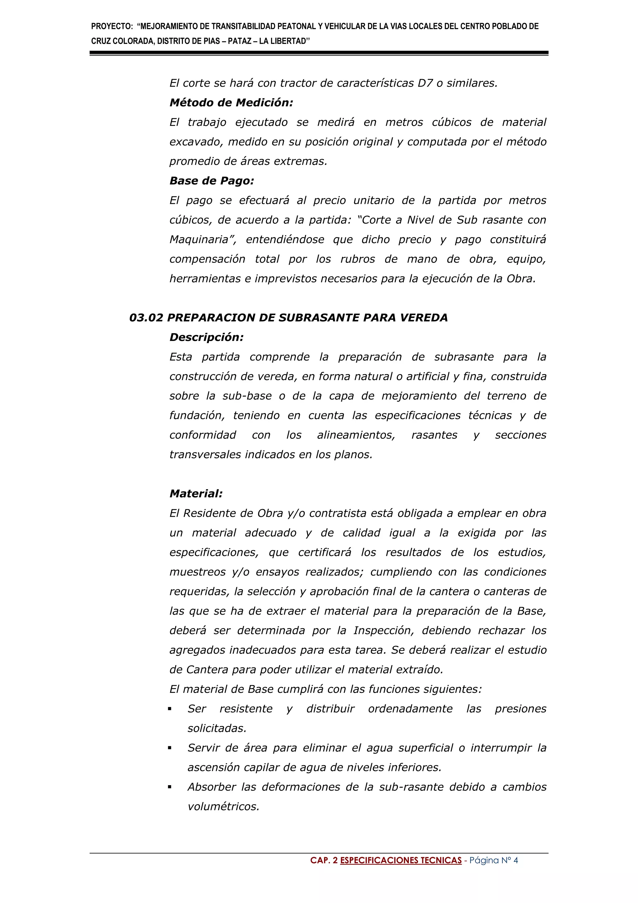 PROYECTO: “MEJORAMIENTO DE TRANSITABILIDAD PEATONAL Y VEHICULAR DE LA VIAS LOCALES DEL CENTRO POBLADO DE
CRUZ COLORADA, DISTRITO DE PIAS – PATAZ – LA LIBERTAD’’
CAP. 2 ESPECIFICACIONES TECNICAS - Página Nº 4
El corte se hará con tractor de características D7 o similares.
Método de Medición:
El trabajo ejecutado se medirá en metros cúbicos de material
excavado, medido en su posición original y computada por el método
promedio de áreas extremas.
Base de Pago:
El pago se efectuará al precio unitario de la partida por metros
cúbicos, de acuerdo a la partida: “Corte a Nivel de Sub rasante con
Maquinaria”, entendiéndose que dicho precio y pago constituirá
compensación total por los rubros de mano de obra, equipo,
herramientas e imprevistos necesarios para la ejecución de la Obra.
03.02 PREPARACION DE SUBRASANTE PARA VEREDA
Descripción:
Esta partida comprende la preparación de subrasante para la
construcción de vereda, en forma natural o artificial y fina, construida
sobre la sub-base o de la capa de mejoramiento del terreno de
fundación, teniendo en cuenta las especificaciones técnicas y de
conformidad con los alineamientos, rasantes y secciones
transversales indicados en los planos.
Material:
El Residente de Obra y/o contratista está obligada a emplear en obra
un material adecuado y de calidad igual a la exigida por las
especificaciones, que certificará los resultados de los estudios,
muestreos y/o ensayos realizados; cumpliendo con las condiciones
requeridas, la selección y aprobación final de la cantera o canteras de
las que se ha de extraer el material para la preparación de la Base,
deberá ser determinada por la Inspección, debiendo rechazar los
agregados inadecuados para esta tarea. Se deberá realizar el estudio
de Cantera para poder utilizar el material extraído.
El material de Base cumplirá con las funciones siguientes:
 Ser resistente y distribuir ordenadamente las presiones
solicitadas.
 Servir de área para eliminar el agua superficial o interrumpir la
ascensión capilar de agua de niveles inferiores.
 Absorber las deformaciones de la sub-rasante debido a cambios
volumétricos.
 