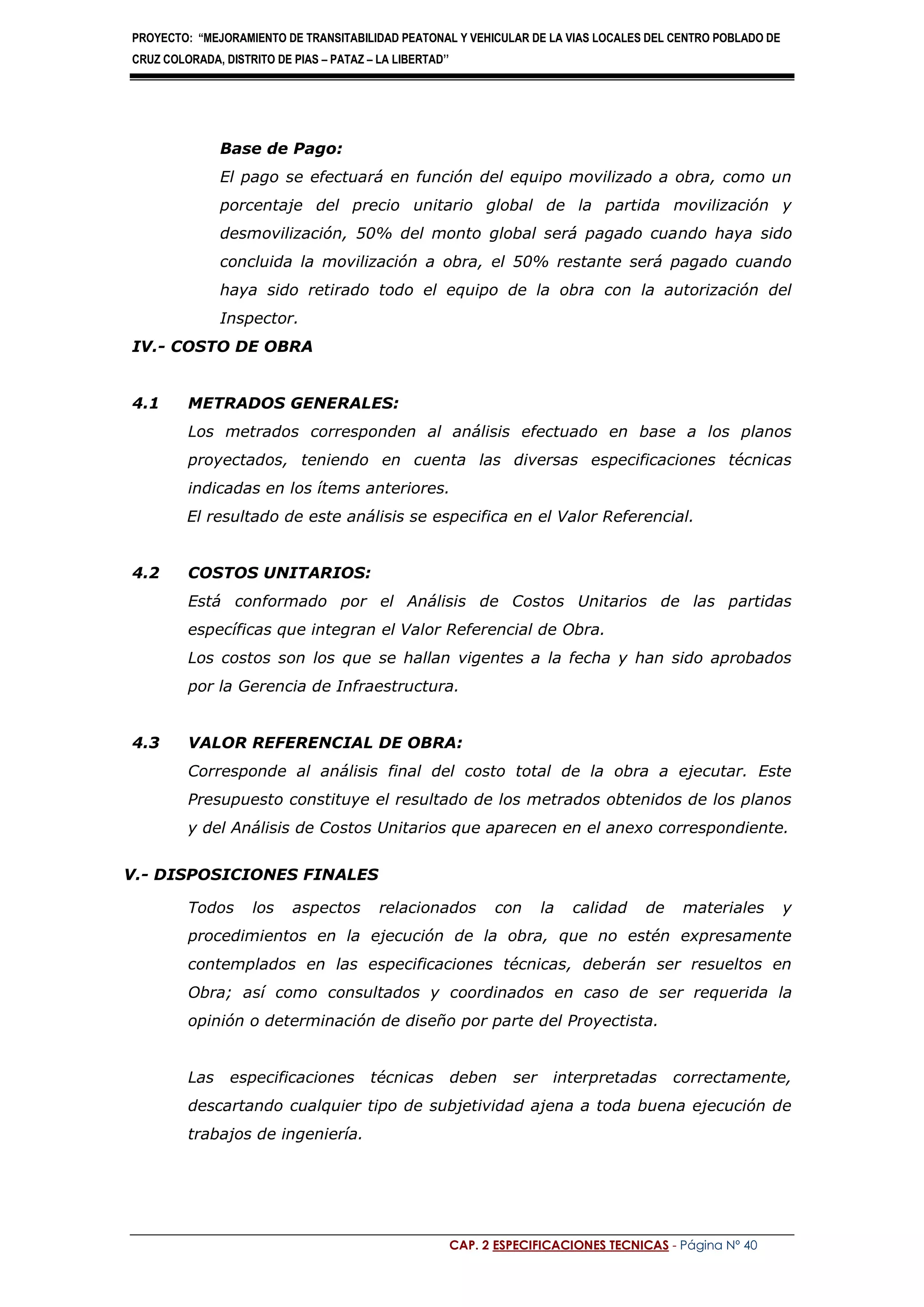 PROYECTO: “MEJORAMIENTO DE TRANSITABILIDAD PEATONAL Y VEHICULAR DE LA VIAS LOCALES DEL CENTRO POBLADO DE
CRUZ COLORADA, DISTRITO DE PIAS – PATAZ – LA LIBERTAD’’
CAP. 2 ESPECIFICACIONES TECNICAS - Página Nº 40
Base de Pago:
El pago se efectuará en función del equipo movilizado a obra, como un
porcentaje del precio unitario global de la partida movilización y
desmovilización, 50% del monto global será pagado cuando haya sido
concluida la movilización a obra, el 50% restante será pagado cuando
haya sido retirado todo el equipo de la obra con la autorización del
Inspector.
IV.- COSTO DE OBRA
4.1 METRADOS GENERALES:
Los metrados corresponden al análisis efectuado en base a los planos
proyectados, teniendo en cuenta las diversas especificaciones técnicas
indicadas en los ítems anteriores.
El resultado de este análisis se especifica en el Valor Referencial.
4.2 COSTOS UNITARIOS:
Está conformado por el Análisis de Costos Unitarios de las partidas
específicas que integran el Valor Referencial de Obra.
Los costos son los que se hallan vigentes a la fecha y han sido aprobados
por la Gerencia de Infraestructura.
4.3 VALOR REFERENCIAL DE OBRA:
Corresponde al análisis final del costo total de la obra a ejecutar. Este
Presupuesto constituye el resultado de los metrados obtenidos de los planos
y del Análisis de Costos Unitarios que aparecen en el anexo correspondiente.
V.- DISPOSICIONES FINALES
Todos los aspectos relacionados con la calidad de materiales y
procedimientos en la ejecución de la obra, que no estén expresamente
contemplados en las especificaciones técnicas, deberán ser resueltos en
Obra; así como consultados y coordinados en caso de ser requerida la
opinión o determinación de diseño por parte del Proyectista.
Las especificaciones técnicas deben ser interpretadas correctamente,
descartando cualquier tipo de subjetividad ajena a toda buena ejecución de
trabajos de ingeniería.
 