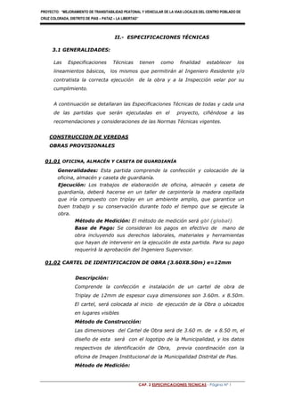 PROYECTO: “MEJORAMIENTO DE TRANSITABILIDAD PEATONAL Y VEHICULAR DE LA VIAS LOCALES DEL CENTRO POBLADO DE
CRUZ COLORADA, DISTRITO DE PIAS – PATAZ – LA LIBERTAD’’
CAP. 2 ESPECIFICACIONES TECNICAS - Página Nº 1
II.- ESPECIFICACIONES TÉCNICAS
3.1 GENERALIDADES:
Las Especificaciones Técnicas tienen como finalidad establecer los
lineamientos básicos, los mismos que permitirán al Ingeniero Residente y/o
contratista la correcta ejecución de la obra y a la Inspección velar por su
cumplimiento.
A continuación se detallaran las Especificaciones Técnicas de todas y cada una
de las partidas que serán ejecutadas en el proyecto, ciñéndose a las
recomendaciones y consideraciones de las Normas Técnicas vigentes.
CONSTRUCCION DE VEREDAS
OBRAS PROVISIONALES
01.01 OFICINA, ALMACÉN Y CASETA DE GUARDIANÍA
Generalidades: Esta partida comprende la confección y colocación de la
oficina, almacén y caseta de guardianía.
Ejecución: Los trabajos de elaboración de oficina, almacén y caseta de
guardianía, deberá hacerse en un taller de carpintería la madera cepillada
que iría compuesto con triplay en un ambiente amplio, que garantice un
buen trabajo y su conservación durante todo el tiempo que se ejecute la
obra.
Método de Medición: El método de medición será gbl (global).
Base de Pago: Se consideran los pagos en efectivo de mano de
obra incluyendo sus derechos laborales, materiales y herramientas
que hayan de intervenir en la ejecución de esta partida. Para su pago
requerirá la aprobación del Ingeniero Supervisor.
01.02 CARTEL DE IDENTIFICACION DE OBRA (3.60X8.50m) e=12mm
Descripción:
Comprende la confección e instalación de un cartel de obra de
Triplay de 12mm de espesor cuya dimensiones son 3.60m. x 8.50m.
El cartel, será colocada al inicio de ejecución de la Obra o ubicados
en lugares visibles
Método de Construcción:
Las dimensiones del Cartel de Obra será de 3.60 m. de x 8.50 m, el
diseño de esta será con el logotipo de la Municipalidad, y los datos
respectivos de identificación de Obra, previa coordinación con la
oficina de Imagen Institucional de la Municipalidad Distrital de Pias.
Método de Medición:
 