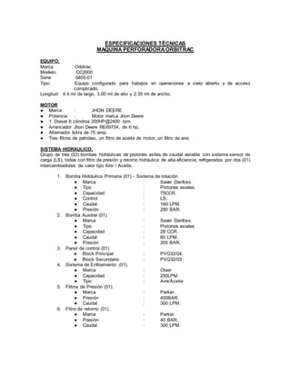 ESPECIFICACIONES TÉCNICAS
MAQUINA PERFORADORAORBITRAC
EQUIPO.
Marca Orbitrac
Modelo: CC2000
Serie 0405-01
Tipo: Equipo configurado para trabajos en operaciones a cielo abierto y de acceso
complicado.
Longitud 4.4 mt de largo, 3.00 mt de alto y 2.35 mt de ancho.
MOTOR
● Marca : JHON DEERE
● Potencia : Motor marca Jhon Deere
● 1. Diesel 6 cilindros 200HP@2400 rpm.
● Arrancador Jhon Deere RE69704, de 6 hp,
● Alternador Iskra de 75 amp.
● Tres filtros de petróleo, un filtro de aceite de motor, un filtro de aire.
SISTEMA HIDRAULICO.
Grupo de tres (03) bombas hidráulicas de pistones axiles de caudal variable con sistema sensor de
carga (LS), todas con filtro de presión y retorno hidráulica de alta eficiencia; refrigerados por dos (01)
intercambiadores de calor tipo Aire / Aceite.
1. Bomba Hidráulica Primaria (01).- Sistema de rotación
● Marca : Saver Danfoss.
● Tipo : Pistones axiales.
● Capacidad : 75CCR.
● Control : LS.
● Caudal : 160 LPM.
● Presión : 280 BAR.
2. Bomba Auxiliar (01).
● Marca : Saver Danfoss.
● Tipo : Pistones axiales
● Capacidad : 28 CCR.
● Caudal : 60 LPM.
● Presión : 205 BAR.
3. Panel de control (01)
● Block Principal : PVG32/04.
● Block Secundario : PVG32/03
4. Sistema de Enfriamiento (01).
● Marca : Olaer
● Capacidad : 250LPM.
● Tipo : Aire/Aceite
5. Filtros de Presión (01).
● Marca : Parker.
● Presión : 400BAR.
● Caudal : 300 LPM.
6. Filtro de retorno (01).
● Marca : Parker.
● Presión : 40 BAR.
● Caudal : 300 LPM.
 
