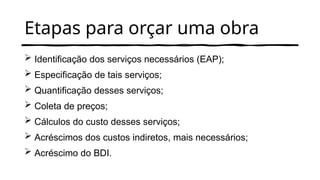 Etapas para orçar uma obra
 Identificação dos serviços necessários (EAP);
 Especificação de tais serviços;
 Quantificação desses serviços;
 Coleta de preços;
 Cálculos do custo desses serviços;
 Acréscimos dos custos indiretos, mais necessários;
 Acréscimo do BDI.
 